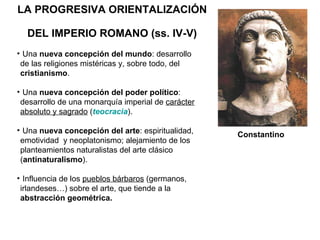 LA PROGRESIVA ORIENTALIZACIÓN  DEL IMPERIO ROMANO (ss. IV-V) Una  nueva concepción del mundo : desarrollo  de las religiones mistéricas y, sobre todo, del  cristianismo . Una  nueva concepción del poder político : desarrollo de una monarquía imperial de  carácter   absoluto y sagrado  ( teocracia ). Una  nueva concepción del arte : espiritualidad,  emotividad  y neoplatonismo; alejamiento de los planteamientos naturalistas del arte clásico ( antinaturalismo ). Influencia de los  pueblos bárbaros  (germanos, irlandeses…) sobre el arte, que tiende a la  abstracción geométrica. Constantino  