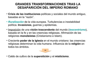 GRANDES TRANSFORMACIONES TRAS LA DESAPARICIÓN DEL IMPERIO ROMANO Crisis de las instituciones  políticas y sociales del mundo antiguo, basadas en la “razón”. Ruralización  de la vida europea. Turbulencias e inestabilidad política.  Invasiones , guerras y epidemias. Imposición  de una  visión trascendente  del mundo ( teocentrismo ), basada en la fe y en las creencias religiosas. Afirmación de las religiones  monoteístas  (Cristianismo e Islam). Creciente  poder de la Iglesia  en el mundo cristiano: las creencias religiosas determinan la vida humana. Influencia de la  religión  en todos los ámbitos. Caldo de cultivo de la  superstición  y el  misticismo . es 