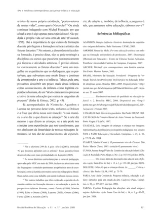Arte e metáforas contemporâneas para pensar infância e educação
Revista Brasileira de Educação v. 13 n. 37 jan./abr. 2008 121
artistas de nossa própria existência, ““poetas-autores
de nossas vidas””, como queria Nietzsche?14
Ou ainda
continuar indagando com Michel Foucault: por que
afinal a arte é algo apenas para especialistas? Não po-
deria a própria vida ser uma obra de arte? (Foucault,
1995). Daí a importância de que cursos de formação
docente privilegiem a formação estética e artística das
futuras docentes.15
No entanto, a dimensão estética des-
sa formação, é preciso dizer, não se pode restringir a
disciplinas ou cursos que passeiem panoramicamente
por técnicas e atividades artísticas. É preciso alimen-
tar esteticamente as futuras docentes16
com um mer-
gulho em experiências que as desloquem, que as per-
turbem, que subvertam esse modo linear e contínuo
de compreender a arte e a infância. Talvez, pela arte,
possamos descobrir um pouco mais dessa infância
como acontecimento, da infância como legítima ex-
periência humana, de um ““devir-criança como processo
criativo de uma educação que resista às vergonhas do
presente”” (Jódar & Gómez, 2002, p. 43).
Já acompanhados de Nietzsche, Agamben e
Larrosa no percurso deste texto, voltamos a Deleuze
e à frase que abriu nossa conversação: ““à sua manei-
ra, a arte diz o que dizem as crianças””. Se a arte diz
mesmo o que dizem as crianças, se a arte pode nos
conectar com experiências que nos transformam, que
nos deslocam da linearidade de nossas paisagens fa-
miliares, se nos diz de acontecimento, de experiên-
cia, de criação e, também, de infância, a pergunta é:
nós, que pensamos sobre educação, sabemos ouvir?
Referências bibliográficas
AGAMBEN, Giorgio. Infância e história: destruição da experiên-
cia e origem da história. Belo Horizonte: UFMG, 2005.
AMORIM, Verussi de Mello. Por uma educação estética: um enfo-
que na formação universitária de professores. 2007. Dissertação
(Mestrado em Educação) –– Centro de Ciências Sociais Aplicadas,
Pontifícia Universidade Católica de Campinas, Campinas, 2007.
ARCHER, Michael. Arte contemporânea: uma história concisa.
São Paulo: Martins Fontes, 2001.
BRASIL. Ministério da Educação. Proinfantil –– Programa de For-
mação Inicial para Professores em Exercício na Educação Infan-
til: diretrizes gerais. Brasília: MEC, 2005. Disponível em: <http:/
/portal.mec.gov.br/seb/arquivos/pdf/Educinf/diretrizes.pdf>.Aces-
so em: 25 maio 2007.
. Parâmetros nacionais de qualidade na educação in-
fantil. v. 2. Brasília: MEC, 2006. Disponível em: <http://
portal.mec.gov.br/seb/arquivos/pdf/Educinf/eduinfparqualvol2.pdf>.
Acesso em: 25 maio 2007.
CAMARGO,Iberê. Gavetadosguardados.SãoPaulo:EDUSP,1998.
CATÁLOGO da Primeira Bienal de Artes Visuais do Mercosul.
Porto Alegre: FBAVM, 1997.
CHALMEL, Loic. Imagens de crianças e crianças nas imagens:
representações da infância na iconografia pedagógica nos séculos
XVII e XVIII. Educação e Sociedade, Campinas, v. 25, n. 86,
p. 57-74, abr. 2004.
CLARET, Martin (Coord.). O pensamento vivo de Picasso. São
Paulo: Martin Claret, 1985. (coleção O pensamento vivo.)
CUNHA,SusanaRangelVieirada.Cenáriosdaeducaçãoinfantil.Edu-
cação&Realidade,PortoAlegre,n.30,v.2,p.165-185,jul./dez.2005a.
. Um pouco além das decorações das salas de aula. Refle-
xão e ação, Santa Cruz do Sul, v. 13, n. 1, p. 133-149, jan./jun. 2005b.
DELEUZE, Gilles. O que as crianças dizem. In: ______. Crítica e
clínica. São Paulo: Ed.34, 1997. p. 73-79.
FARIA, Ana Lúcia Goulart de. Pequena infância, educação e gê-
nero: subsídios para um estado da arte. Cadernos Pagu, Campi-
nas, n. 26, p. 279-287, jan./jun. 2006.
FARINA, Cynthia. Pedagogia das afecções: arte atual, corpo e
sujeito. Reflexão e Ação, Santa Cruz do Sul, v. 14, n. 1, p. 45-53,
jan./jun. 2006.
14
Ver o aforismo 299 de A gaia ciência (2001), intitulado
““O que devemos aprender com os artistas””. Essas questões foram
desenvolvidas com mais profundidade em Loponte (2005).
15
As novas diretrizes curriculares para o curso de pedagogia,
aprovadas pelo MEC em maio de 2006, incluem as artes como uma
das linguagens e conteúdos pertinentes aos primeiros anos de esco-
larização, como já é prática em muitos cursos de pedagogia no Brasil.
Resta saber como esse trabalho está sendo realizado nesses cursos.
16
Ver outros trabalhos que têm explorado a questão da di-
mensão estética na formação docente e na educação a partir de
perspectivas teóricas diversas, como: Pereira (1996), Martins
(1999), Leite e Ostetto (2004), Loponte (2005), Ostetto (2006),
Farina (2006) e Amorim (2007).
7-172_artigos.P65 10/4/2008, 17:21121
 