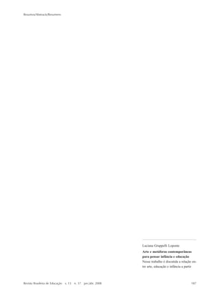 Resumos/Abstracts/Resumens
Revista Brasileira de Educação v. 13 n. 37 jan./abr. 2008 187
la Nueva Escuela. En realidad se trata
de un privilegiado sitio de memoria
(Nora, 1993) de ese movimiento, que
sirvió de referencia para el país en los
años 1930 como centro de excelencia
en la formación de profesores. Las
imágenes analizadas fueron difundidas
por el periódico Arquivos do Instituto
de Educação (Archivos del Instituto de
Educación), publicado por primera vez
en 1934 bajo los auspicios de la
Secretaría de Educación del Distrito
Federal. Se busca aquí modificar la
idea que considera a la fotografía
como simple ilustración de análisis
escrita y considerarla como fuente
histórica que requiere una
construcción teórico-metodológica
particular.
Palabras claves: fotografía; memoria;
formación de profesores; Instituto de
Educación
Luciana Gruppelli Loponte
Arte e metáforas contemporâneas
para pensar infância e educação
Nesse trabalho é discutida a relação en-
tre arte, educação e infância a partir
183-190_resumos.P65 10/4/2008, 17:21187
 