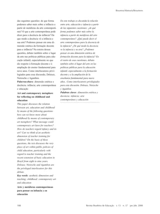 Resumos/Abstracts/Resumens
188 Revista Brasileira de Educação v. 13 n. 37 jan./abr. 2008
das seguintes questões: de que forma
podemos saber mais sobre a infância a
partir de metáforas da arte contemporâ-
nea? O que a arte contemporânea pode
dizer para a docência da infância? De
que modo a docência vê a infância e
sua arte? Podemos pensar em uma di-
mensão estética da formação docente
para a infância? Na esteira dessas
questões, debato também sobre o lugar
da arte nas políticas públicas para edu-
cação infantil, especialmente no que
diz respeito à formação docente e à
ampliação do ensino fundamental para
nove anos. Como interlocutores privi-
legiados para essa discussão, Deleuze,
Nietzsche e Agamben.
Palavras-chave: dimensão estética e
docência; infância; arte contemporânea
e educação
Art and contemporary metaphors
for reflecting on childhood and
education
This paper discusses the relation
between art, education and childhood
by means of the following questions:
how can we know more about
childhood by means of contemporary
art metaphors? What message could
contemporary art have for teachers?
How do teachers regard infancy and its
art? Can we think of an aesthetic
dimension of teacher training for
children? On the basis of these
questions, the text discusses the very
place of art within public policies of
child education, particularly with
regard to teacher training and the
recent extension of basic education in
Brazil from eight to nine years.
Deleuze, Nietzsche and Agamben are
the privileged interlocutors for this
debate.
Key words: aesthetic dimension and
teaching; childhood; contemporary art
and education
Arte y metáforas contemporáneas
para pensar en infancia y en
educación
En este trabajo es discutida la relación
entre arte, educación e infancia a partir
de las siguientes cuestiones: ¿de qué
forma podemos saber más sobre la
infancia a partir de metáforas del arte
contemporáneo? ¿Qué puede decir el
arte contemporáneo para la docencia de
la infancia? ¿De qué modo la docencia
ve la infancia y su arte? ¿Podemos
pensar en una dimensión estética de
formación docente para la infancia? En
el rastro de esas cuestiones, debato
también sobre el lugar del arte en las
políticas públicas para la educación
infantil, especialmente a la formación
docente y a la ampliación de la
enseñanza fundamental para nueve
años.. Como interlocutores privilegiados
para esta discusión, Deleuze, Nietzsche
y Agamben.
Palabras claves: dimensión estética y
docencia; infancia; arte
contemporáneo y educación
Roberto Abdala Junior
O cinema na conquista da América:
um filme e seus diálogos com a
história
O artigo procura lidar com uma
questão clássica, especialmente
presente entre professores e cineastas:
os filmes e os processos de
aprendizagem. Baseado em trabalhos
de James Wertsch, psicólogo que vem
buscando encontrar ““aproximações””
entre as teses de Vygotsky e Bakhtin,
as reflexões buscam demonstrar que os
argumentos desses e de outros autores
que estudam o cinema –– também pelo
viés bakhtiniano –– podem ser
articulados no sentido de sugerir
estratégias para empregar filmes nos
processos de construção do
conhecimento histórico –– escolar ou
não. Ao final, a partir do filme 1492 ––
A conquista do paraíso, de Ridley
Scott, propomos um exercício prático
que operacionaliza a argumentação
formulada anteriormente.
Palavras-chave: história; cinema;
construção do conhecimento histórico
The cinema in the conquest of
America: a film and its dialogues
with history
The article seeks to deal with a classical
question, particularly present in the
relation between teachers and film-
makers: films and processes of learning.
Based on works by James Wertsch, a
psychologist who has been searching
for ““approaches”” between the theses of
Vygotsky and Bakhtin, these reflections
aim to demonstrate that the arguments
of these and other authors who study
the cinema –– also from the Bakhtinian
perspective –– can be articulated in the
sense of suggesting strategies for using
films in the process of constructing
historical knowledge. Finally, we
propose a practical exercise based on
the film 1492 - The conquest of
paradise, by Ridley Scott.
Key words: history; cinema;
construction of historical knowledge
El cine en la conquista de América:
una película y sus diálogos con la
historia
El artículo busca trabajar con una
cuestión clásica, presente
especialmente entre profesores y
cineastas: las películas y los procesos
de aprendizaje. Basados en trabajos de
James Wertsch, psicólogo que viene
buscando encontrar ““aproximaciones””
entre las tesis de Vygotsky y Bakhtin,
las reflexiones buscan demostrar que
los argumentos de esos y otros autores
que estudian el cine –– también bajo el
mirar bakhtiniano –– pueden ser
articulados en el sentido de sugerir
estrategias para emplear películas en
los procesos de construcción del
conocimiento histórico –– escolar o no.
Al final, a partir de la película 1492 ––
La conquista del paraíso, de Ridley
Scott, proponemos un ejercicio
práctico que realiza la argumentación
formulada anteriormente.
183-190_resumos.P65 10/4/2008, 17:21188
 