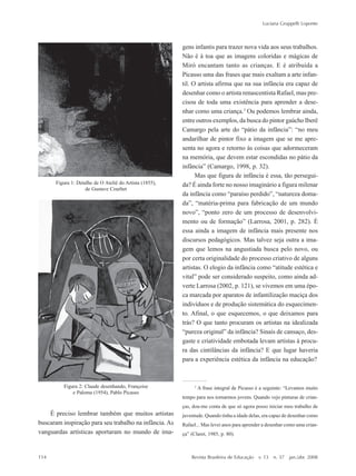 114
Luciana Gruppelli Loponte
Revista Brasileira de Educação v. 13 n. 37 jan./abr. 2008
gens infantis para trazer nova vida aos seus trabalhos.
Não é à toa que as imagens coloridas e mágicas de
Miró encantam tanto as crianças. E é atribuída a
Picasso uma das frases que mais exaltam a arte infan-
til. O artista afirma que na sua infância era capaz de
desenhar como o artista renascentista Rafael, mas pre-
cisou de toda uma existência para aprender a dese-
nhar como uma criança.3
Ou podemos lembrar ainda,
entre outros exemplos, da busca do pintor gaúcho Iberê
Camargo pela arte do ““pátio da infância””: ““no meu
andarilhar de pintor fixo a imagem que se me apre-
senta no agora e retorno às coisas que adormeceram
na memória, que devem estar escondidas no pátio da
infância”” (Camargo, 1998, p. 32).
Mas que figura de infância é essa, tão persegui-
da? É ainda forte no nosso imaginário a figura milenar
da infância como ““paraíso perdido””, ““natureza doma-
da””, ““matéria-prima para fabricação de um mundo
novo””, ““ponto zero de um processo de desenvolvi-
mento ou de formação”” (Larrosa, 2001, p. 282). É
essa ainda a imagem de infância mais presente nos
discursos pedagógicos. Mas talvez seja outra a ima-
gem que lemos na angustiada busca pelo novo, ou
por certa originalidade do processo criativo de alguns
artistas. O elogio da infância como ““atitude estética e
vital”” pode ser considerado suspeito, como ainda ad-
verte Larrosa (2002, p. 121), se vivemos em uma épo-
ca marcada por aparatos de infantilização maciça dos
indivíduos e de produção sistemática do esquecimen-
to. Afinal, o que esquecemos, o que deixamos para
trás? O que tanto procuram os artistas na idealizada
““pureza original”” da infância? Sinais de cansaço, des-
gaste e criatividade embotada levam artistas à procu-
ra das cintilâncias da infância? E que lugar haveria
para a experiência estética da infância na educação?
Figura 2: Claude desenhando, Françoise
e Paloma (1954), Pablo Picasso
Figura 1: Detalhe de O Ateliê do Artista (1855),
de Gustave Courbet
3
A frase integral de Picasso é a seguinte: ““Levamos muito
tempo para nos tornarmos jovens. Quando vejo pinturas de crian-
ças, dou-me conta de que só agora posso iniciar meu trabalho de
juventude. Quando tinha a idade delas, era capaz de desenhar como
Rafael... Mas levei anos para aprender a desenhar como uma crian-
ça”” (Claret, 1985, p. 80).
É preciso lembrar também que muitos artistas
buscaram inspiração para seu trabalho na infância. As
vanguardas artísticas aportaram no mundo de ima-
7-172_artigos.P65 10/4/2008, 17:21114
 