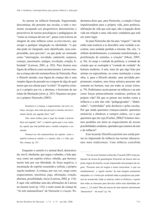 Arte e metáforas contemporâneas para pensar infância e educação
Revista Brasileira de Educação v. 13 n. 37 jan./abr. 2008 115
Ao pensar na infância fraturada, fragmentada,
descontínua, tão presente nas escolas, a todo o mo-
mento escapando aos prognósticos deterministas e
prescritivos de teorias psicológicas e pedagógicas de
““como as crianças devem ser””, penso com Larrosa na
imagem de uma infância como acontecimento, que
escapa a qualquer integração ou identidade: ““o que
não pode ser integrado, nem identificado, nem com-
preendido, nem previsto””, ou que pode ser nomeado
como ““interrupção, novidade, catástrofe, surpresa,
começo, nascimento, milagre, revolução, criação, li-
berdade”” (Larrosa, 2001, p. 282). Para ilustrar essa
figura da infância como acontecimento, Larrosa reto-
ma a criança das três metamorfoses de Nietzsche. Para
o filósofo alemão, essa figura de criança não é uma
simples figura do passado ou a origem de algo do qual
temos que nos afastar para ““evoluir””. O espírito-crian-
ça é o próprio por-vir, a abertura, o horizonte de um
relato de libertação (idem, p. 283). Ouçamos um pou-
co o próprio Nietzsche (2003):
Inocência é a criança, e esquecimento; um novo co-
meço, um jogo, uma roda que gira por si mesma, um movi-
mento inicial, um sagrado dizer ““sim””.
Sim, meus irmãos, para o jogo da criação é preciso
dizer um sagrado ““sim””: o espírito agora quer a sua vonta-
de, aquele que está perdido para o mundo conquista o seu
mundo.
Nomeei-vos três metamorfoses do espírito: como o
espírito tornou-se camelo e o camelo, leão e o leão, por
fim, criança. (p. 53)
Enquanto o camelo é o animal dócil, domestica-
do, servil, obediente, que segue o rebanho, o leão apa-
rece como um espírito crítico, rebelde, que heroica-
mente luta por sua liberdade, de força negativa, a
encarnação do espírito ressentido e niilista, o próprio
sujeito moderno. A criança, por sua vez, surge como
esquecimento, inocência, jogo, afirmação, criação,
abertura, possibilidade, início (Larrosa, 2002, p. 110).
E aqui vale sublinhar uma das afirmações de Larrosa
no mesmo texto (p. 118): o outro nome da criança de
““As três metamorfoses”” de Nietzsche é criação. Po-
deríamos dizer que, para Nietzsche, a criação é força
impulsionadora para a própria vida, pura potência,
afirmação da vida que está aqui, não a negação desta
vida em relação a uma vida mais verdadeira que está
em outro lugar.
Se para Nietzsche não há uma ““origem””,4
não há
então uma essência a se descobrir, uma verdade a en-
contrar, uma unidade perdida a retomar. Há, sim, ““o
infinito desdobramento, a constante transformação, a
proliferação de sentidos, a criação”” (Mosé, 2005,
p. 36). Aí surge a vontade de potência, a vontade de
criação que se contrapõe à ““vontade de verdade”” do
homem moderno. A arte, mais do que algo feito por
artistas ou especialistas, ou como instituição e como
obra, é, para o filósofo alemão, uma atividade pro-
priamente criadora, uma força artística presente não
somente no homem, mas em todas as coisas (idem,
p. 79). Poderíamos assim pensar na infância e na arte
como forças potencialmente criadoras, poéticas da
própria vida? Há que se pensar nos modos como a
infância e a arte têm sido ““pedagogizadas””, ““didati-
zadas””, ““controladas”” pela docência e pelas escolas.
Por que ainda queremos crianças-camelo, queremos
ensiná-las a obedecer, a cumprir ordens, ver o que
queremos que ela veja (Fischer, 2006)? Estamos mes-
mos perdidos em meio ao esquecimento de nossas
possibilidades criadoras, apartados que estamos da arte
e da infância?
Esta incursão filosófica permite-nos ainda pen-
sar no impensado da infância nas teorias educacio-
nais mais tradicionais. Uma infância concebida
4
Em um texto bastante conhecido, Foucault (2001) trata jus-
tamente da recusa do genealogista Nietzsche em buscar uma su-
posta origem da história, ou por empreender uma pesquisa da ori-
gem: ““Procurar uma tal origem é tentar reencontrar ‘‘o que era
imediatamente’’, o ‘‘aquilo mesmo’’ de uma imagem exatamente
adequada a si; é tomar por acidental todas as peripécias que pude-
ram ter acontecido, todas as astúcias, todos os disfarces; é querer
tirar todas as máscaras para desvelar enfim uma identidade pri-
meira. [...] A razão? Mas ela nasceu de uma maneira inteiramente
‘‘desrazoável’’ –– do acaso”” (p. 18).
7-172_artigos.P65 10/4/2008, 17:21115
 