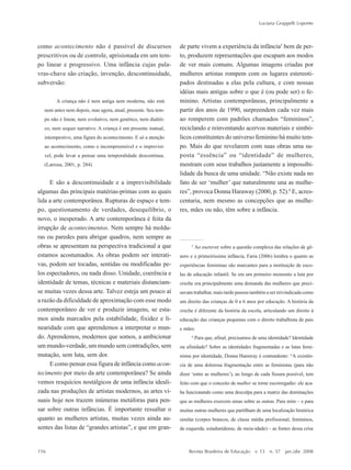 116
Luciana Gruppelli Loponte
Revista Brasileira de Educação v. 13 n. 37 jan./abr. 2008
como acontecimento não é passível de discursos
prescritivos ou de controle, aprisionada em um tem-
po linear e progressivo. Uma infância cujas pala-
vras-chave são criação, invenção, descontinuidade,
subversão:
A criança não é nem antiga nem moderna, não está
nem antes nem depois, mas agora, atual, presente. Seu tem-
po não é linear, nem evolutivo, nem genético, nem dialéti-
co, nem sequer narrativo. A criança é um presente inatual,
intempestivo, uma figura do acontecimento. E só a atenção
ao acontecimento, como o incompreensível e o imprevisí-
vel, pode levar a pensar uma temporalidade descontínua.
(Larrosa, 2001, p. 284)
E são a descontinuidade e a imprevisibilidade
algumas das principais matérias-primas com as quais
lida a arte contemporânea. Rupturas de espaço e tem-
po, questionamento de verdades, desequilíbrio, o
novo, o inesperado. A arte contemporânea é feita da
irrupção de acontecimentos. Nem sempre há moldu-
ras ou paredes para abrigar quadros, nem sempre as
obras se apresentam na perspectiva tradicional a que
estamos acostumados. As obras podem ser interati-
vas, podem ser tocadas, sentidas ou modificadas pe-
los espectadores, ou nada disso. Unidade, coerência e
identidade de temas, técnicas e materiais distanciam-
se muitas vezes dessa arte. Talvez esteja um pouco aí
a razão da dificuldade de aproximação com esse modo
contemporâneo de ver e produzir imagens, se esta-
mos ainda marcados pela estabilidade, fixidez e li-
nearidade com que aprendemos a interpretar o mun-
do. Aprendemos, modernos que somos, a ambicionar
um mundo-verdade, um mundo sem contradições, sem
mutação, sem luta, sem dor.
E como pensar essa figura de infância como acon-
tecimento por meio da arte contemporânea? Se ainda
vemos resquícios nostálgicos de uma infância ideali-
zada nas produções de artistas modernos, as artes vi-
suais hoje nos trazem inúmeras metáforas para pen-
sar sobre outras infâncias. É importante ressaltar o
quanto as mulheres artistas, muitas vezes ainda au-
sentes das listas de ““grandes artistas””, e que em gran-
de parte vivem a experiência da infância5
bem de per-
to, produzem representações que escapam aos modos
de ver mais comuns. Algumas imagens criadas por
mulheres artistas rompem com os lugares estereoti-
pados destinadas a elas pela cultura, e com nossas
idéias mais antigas sobre o que é (ou pode ser) o fe-
minino. Artistas contemporâneas, principalmente a
partir dos anos de 1990, surpreendem cada vez mais
ao romperem com padrões chamados ““femininos””,
reciclando e reinventando acervos materiais e simbó-
licos constituintes do universo feminino há muito tem-
po. Mais do que revelarem com suas obras uma su-
posta ““essência”” ou ““identidade”” de mulheres,
mostram com seus trabalhos justamente a impossibi-
lidade da busca de uma unidade. ““Não existe nada no
fato de ser ‘‘mulher’’ que naturalmente una as mulhe-
res””, provoca Donna Haraway (2000, p. 52).6
E, acres-
centaria, nem mesmo as concepções que as mulhe-
res, mães ou não, têm sobre a infância.
5
Ao escrever sobre a questão complexa das relações de gê-
nero e a primeiríssima infância, Faria (2006) lembra o quanto as
experiências femininas são marcantes para a instituição de esco-
las de educação infantil. Se em um primeiro momento a luta por
creche era principalmente uma demanda das mulheres que preci-
savam trabalhar, mais tarde passou também a ser reivindicada como
um direito das crianças de 0 a 6 anos por educação. A história da
creche é diferente da história da escola, articulando um direito à
educação das crianças pequenas com o direito trabalhista de pais
e mães.
6
Para que, afinal, precisamos de uma identidade? Identidade
ou afinidade? Sobre as identidades fragmentadas e as lutas femi-
nistas por identidade, Donna Haraway é contundente: ““A existên-
cia de uma dolorosa fragmentação entre as feministas (para não
dizer ‘‘entre as mulheres’’), ao longo de cada fissura possível, tem
feito com que o conceito de mulher se torne escorregadio: ele aca-
ba funcionando como uma desculpa para a matriz das dominações
que as mulheres exercem umas sobre as outras. Para mim –– e para
muitas outras mulheres que partilham de uma localização histórica
similar (corpos brancos, de classe média profissional, femininos,
de esquerda, estadunidense, de meia-idade) –– as fontes dessa crise
7-172_artigos.P65 10/4/2008, 17:21116
 