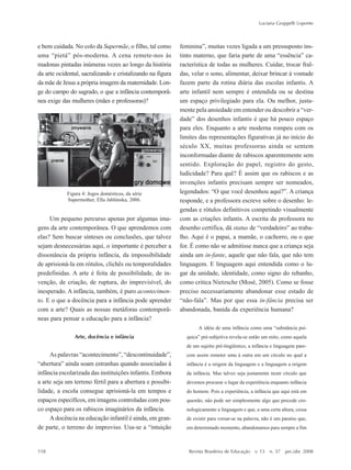 118
Luciana Gruppelli Loponte
Revista Brasileira de Educação v. 13 n. 37 jan./abr. 2008
e bem cuidada. No colo da Supermãe, o filho, tal como
uma ““pietá”” pós-moderna. A cena remete-nos às
madonas pintadas inúmeras vezes ao longo da história
da arte ocidental, sacralizando e cristalizando na figura
da mãe de Jesus a própria imagem da maternidade. Lon-
ge do campo do sagrado, o que a infância contemporâ-
nea exige das mulheres (mães e professoras)?
Um pequeno percurso apenas por algumas ima-
gens da arte contemporânea. O que aprendemos com
elas? Sem buscar sínteses ou conclusões, que talvez
sejam desnecessárias aqui, o importante é perceber a
dissonância da própria infância, da impossibilidade
de aprisioná-la em rótulos, clichês ou temporalidades
predefinidas. A arte é feita de possibilidade, de in-
venção, de criação, de ruptura, do imprevisível, do
inesperado. A infância, também, é puro acontecimen-
to. E o que a docência para a infância pode aprender
com a arte? Quais as nossas metáforas contemporâ-
neas para pensar a educação para a infância?
Arte, docência e infância
As palavras ““acontecimento””, ““descontinuidade””,
““abertura”” ainda soam estranhas quando associadas à
infância escolarizada das instituições infantis. Embora
a arte seja um terreno fértil para a abertura e possibi-
lidade, a escola consegue aprisioná-la em tempos e
espaços específicos, em imagens controladas com pou-
co espaço para os rabiscos imaginários da infância.
A docência na educação infantil é ainda, em gran-
de parte, o terreno do improviso. Usa-se a ““intuição
feminina””, muitas vezes ligada a um pressuposto ins-
tinto materno, que faria parte de uma ““essência”” ca-
racterística de todas as mulheres. Cuidar, trocar fral-
das, velar o sono, alimentar, deixar brincar à vontade
fazem parte da rotina diária das escolas infantis. A
arte infantil nem sempre é entendida ou se destina
um espaço privilegiado para ela. Ou melhor, justa-
mente pela ansiedade em entender ou descobrir a ““ver-
dade”” dos desenhos infantis é que há pouco espaço
para eles. Enquanto a arte moderna rompeu com os
limites das representações figurativas já no início do
século XX, muitas professoras ainda se sentem
inconformadas diante de rabiscos aparentemente sem
sentido. Exploração do papel, registro do gesto,
ludicidade? Para quê? É assim que os rabiscos e as
invenções infantis precisam sempre ser nomeados,
legendados: ““O que você desenhou aqui?””. A criança
responde, e a professora escreve sobre o desenho: le-
gendas e rótulos definitivos competindo visualmente
com as criações infantis. A escrita da professora no
desenho certifica, dá status de ““verdadeiro”” ao traba-
lho. Aqui é o papai, a mamãe, o cachorro, ou o que
for. É como não se admitisse nunca que a criança seja
ainda um in-fante, aquele que não fala, que não tem
linguagem. E linguagem aqui entendida como o lu-
gar da unidade, identidade, como signo do rebanho,
como critica Nietzsche (Mosé, 2005). Como se fosse
preciso necessariamente abandonar esse estado de
““não-fala””. Mas por que essa in-fância precisa ser
abandonada, banida da experiência humana?
A idéia de uma infância como uma ““substância psí-
quica”” pré-subjetiva revela-se então um mito, como aquela
de um sujeito pré-lingüístico, a infância e linguagem pare-
cem assim remeter uma à outra em um círculo no qual a
infância é a origem da linguagem e a linguagem a origem
da infância. Mas talvez seja justamente neste círculo que
devemos procurar o lugar da experiência enquanto infância
do homem. Pois a experiência, a infância que aqui está em
questão, não pode ser simplesmente algo que precede cro-
nologicamente a linguagem e que, a uma certa altura, cessa
de existir para versar-se na palavra, não é um paraíso que,
em determinado momento, abandonamos para sempre a fim
Figura 4: Jogos domésticos, da série
Supermother, Ella Jablónska, 2006.
7-172_artigos.P65 10/4/2008, 17:21118
 