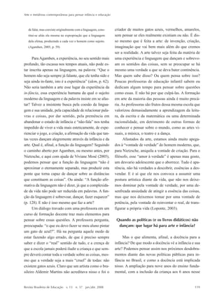 Arte e metáforas contemporâneas para pensar infância e educação
Revista Brasileira de Educação v. 13 n. 37 jan./abr. 2008 119
de falar, mas coexiste originalmente com a linguagem, cons-
titui-se aliás ela mesma na expropriação que a linguagem
dela efetua, produzindo a cada vez o homem como sujeito.
(Agamben, 2005, p. 59)
ParaAgamben, a experiência, no seu sentido mais
profundo, tão escassa nos tempos atuais, não pode es-
tar inscrita apenas na linguagem, na palavra: ““Que o
homem não seja sempre já falante, que ele tenha sido e
seja ainda in-fante, isto é a experiência”” (idem, p. 62).
Não seria também a arte esse lugar da experiência da
in-fância, essa experiência humana da qual o sujeito
moderno da linguagem e da palavra insiste em se afas-
tar? Talvez a insistente busca pela coesão da lingua-
gem e sua unidade, pela capacidade de relacionar pala-
vras e coisas, por dar sentido, pela premência em
abandonar o estado de infância e ““não-fala”” nos tenha
impedido de viver a vida mais esteticamente, de expe-
rienciar o jogo, a criação, a afirmação da vida que tan-
tas vezes dançam alegremente através da infância e da
arte. Qual é, afinal, a função da linguagem? Seguindo
o caminho aberto por Agamben, ou mesmo antes, por
Nietzsche, e aqui com ajuda de Viviane Mosé (2005),
podemos pensar que a função da linguagem ““não é
aproximar o eternamente separado, mas produzir esta
ponte que torna capaz de dançar sobre as distâncias
que constituem as coisas””. Ou ainda: ““A função afir-
mativa da linguagem não é dizer, já que a complexida-
de da vida não pode ser reduzida em palavras. A fun-
ção da linguagem é sobrevoar, dançar, fazer esquecer””
(p. 128). E não é isso mesmo que faz a arte?
Um diálogo travado com uma professora em um
curso de formação docente traz mais elementos para
pensar sobre essas questões. A professora pergunta,
preocupada: ““o que eu devo fazer se meu aluno pintar
um gato de azul?””. Há na pergunta aquele medo de
estar fazendo algo errado, de que é preciso sempre
saber e dizer o ““real”” sentido de tudo, e a crença de
que a escola jamais poderá iludir a criança e que sem-
pre deverá contar toda a verdade sobre as coisas, mes-
mo que a verdade seja a mais ““cruel”” de todas: não
existem gatos azuis. Claro que um artista como o bra-
sileiro Aldemir Martins não acreditava nisso e foi o
criador de muitos gatos azuis, vermelhos, amarelos,
sem pensar se eles realmente existiam ou não. É dis-
so mesmo que é feita a arte: de invenção, criação,
imaginação que vai bem mais além do que cremos
ser a realidade. A arte talvez seja feita da matéria de
uma experiência e linguagem que dançam e sobrevo-
am os sentidos das coisas, sem se preocupar se há
mesmo uma verdade a que se deva bater continência.
Mas quem sabe disso? Ou quem pensa sobre isso?
Poucas professoras de educação infantil sabem ou
dedicam algum tempo para pensar sobre questões
como essas. E não há por que culpá-las. A formação
em arte da maioria das pessoas ainda é muito precá-
ria. As professoras são frutos dessa mesma escola que
valorizou demasiadamente a aprendizagem da leitu-
ra, da escrita e da matemática ou uma determinada
racionalidade, em detrimento de outras formas de
conhecer e pensar sobre o mundo, como as artes vi-
suais, a música, o teatro e a dança.
Afastados da arte, estamos ainda muito apega-
dos à ““vontade de verdade”” do homem moderno, que,
para Nietzsche, aniquila a vontade de criação. Para o
filósofo, esse ““amor à verdade”” é apenas mau gosto,
um desvario adolescente que o aborrece. Tudo é apa-
rência, não há verdades a descobrir, essências a des-
vendar. E é aí que ele nos convoca a assumir uma
postura artística diante da vida, que não nos deixe-
mos dominar pela vontade de verdade, por uma de-
senfreada ansiedade de atingir a essência das coisas,
mas que nos deixemos tomar por uma vontade de
potência, pela vontade de reinventar o real, de trans-
figurar a própria vida (Loponte, 2003).
Quando as políticas (e os livros didáticos) não
dançam: que lugar há para arte e infância?
Mas o que alimenta, afinal, a docência para a
infância? De que modo a docência vê a infância e sua
arte? Podemos pensar assim nos próximos desdobra-
mentos diante das novas políticas públicas para in-
fância no Brasil, e como a docência está implicada
nisso. A ampliação para nove anos do ensino funda-
mental, com a inclusão da criança aos 6 anos nesse
7-172_artigos.P65 10/4/2008, 17:21119
 