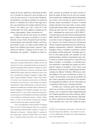 120
Luciana Gruppelli Loponte
Revista Brasileira de Educação v. 13 n. 37 jan./abr. 2008
sistema de ensino, significará a diminuição da infân-
cia? A inclusão da criança de 6 anos de idade (e, às
vezes, de cinco anos) no 1º ano do ensino fundamen-
tal significará o seu ingresso definitivo no mundo da
palavra e o abandono da in-fância? Que lugar terá a
arte, essa experiência nem sempre traduzível em pa-
lavras?12
Ou melhor, que ““arte”” estará ali? A arte
““escolarizada”” dos livros didáticos, pautada por de-
senhos estereotipados e datas comemorativas?
Acredito que não há como pensar em políticas
para a infância sem pensar na docência e no que a
alimenta, no que a forma. Enquanto há um incremen-
to das pesquisas sobre educação infantil e em forma-
ção docente no país, em muitas escolas infantis são
alguns livros didáticos que tomam o lugar de ““espe-
cialistas da infância””. Coleções de livros como ““Al-
fabetização sem segredos””,13
dirigidos ao ensino in-
fantil, circulam em profusão em muitas escolas in-
fantis da região de Santa Cruz do Sul, por exemplo.
Essas coleções são vendidas pelas editoras diretamente
nas escolas e têm exercido um apelo irresistível às
docentes, pouco acostumadas a livrarias. A referida
coleção apresenta livros para todas as faixas etárias
da educação infantil, desde o maternal, utilizando cha-
madas que dão certo tom ““oficial”” a essas publica-
ções: ““trabalhando de acordo com os RCN (MEC)””.
A coleção utiliza-se de todo o discurso legitimado pelo
MEC, pelo RCN. Em relação à arte, por exemplo, fala-
se em artes visuais ou linguagem visual, música e tea-
tro, inclusive com trechos literais dos documentos
oficiais. Enquanto aparentemente há um discurso pe-
dagógico supostamente ““moderno””, legitimado pela
linguagem oficial, o conteúdo é exatamente o mesmo
de qualquer cartilha tradicional. Atividades para co-
lorir ou colar papel picado, com legendas de cores
predeterminadas, desenhos estereotipados para colo-
rir relativos às datas comemorativas, só para ficar em
alguns exemplos. As atividades e os desenhos pare-
cem subestimar a capacidade das crianças em criar e
apreciar imagens de qualidade. Como vemos o que
poderíamos chamar de uma ““epidemiologia de repre-
sentações da infância”” (Chalmel, 2004) nesses mate-
riais didáticos? Por que as professoras se aliam e se
““colam”” tão facilmente a esse tipo de atividade? De
que é feita a experiência da docência? Uma experiên-
cia expropriada de infância e de arte? Que papel tem
a experiência estética para a formação docente?
Acredito que a docência pode ainda aprender
muito com os artistas e as artistas, com a arte contem-
porânea, com a vontade de criação impulsionada pela
arte. Podemos aprender mais sobre a infância, sobre o
mundo, sobre nós mesmas como docentes. Não pode-
ria, afinal, a docência ser uma obra de arte? Não pode-
ríamos aprender com a arte essa vontade de sermos
12
Apesar de estar previsto nos Referenciais Curriculares Na-
cionais para a Educação Infantil (RCN) o trabalho com arte com
crianças de 0 a 6 anos, é preocupante perceber que documento do
Ministério da Educação (MEC) referente ao Programa de Forma-
ção Inicial para Professores em Exercício na Educação Infantil
(PROINFANTIL) (Brasil, 2005) não contemple essa área em seus
eixos e desdobramentos principais: Linguagens e Códigos, Mate-
mática e Lógica, Identidade, Sociedade e Cultura e Vida e Nature-
za. O curioso é que o documento, acessível pelo site do Ministério
da Educação (www.mec.gov.br), é todo ilustrado com desenhos
““pretensamente”” infantis. Paradoxalmente, no documento sobre os
parâmetros de qualidade para a educação infantil é esperado que as
propostas pedagógicas das instituições contemplem, entre outros,
princípios estéticos, ““no que se refere à formação da criança para o
exercício progressivo da sensibilidade, da criatividade, da ludicidade
e da diversidade de manifestações artísticas e culturais”” (Brasil,
2006, p. 31). Mas, em que momento há espaço para a formação
estética dos docentes que atuam na educação infantil?
13
Esta é uma publicação da editora IEMAR, de Contagem
(MG), de autoria de Maria Radespiel (2002), que se apresenta
como ““seguidora das idéias de Piaget e Vygotsky””. A coleção ““Al-
fabetização sem Segredos –– Educação Infantil”” é composta de
nove volumes para o maternal (Coleção Pirulito), nove volumes
para o 1º período (Coleção Cata-Vento), nove volumes para o
2º período, nove volumes para o pré-escolar e 1ª série e dois volu-
mes para redação na fase alfabética –– faixa etária de 5 a 8 anos ––
1º ciclo da alfabetização. Há também uma coleção dirigida para
todo o ensino fundamental.
7-172_artigos.P65 10/4/2008, 17:21120
 