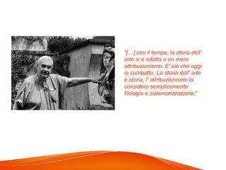 "[…] con il tempo, la storia dell'
arte si è ridotta a un mero
attribuzionismo. E' ciò che oggi
io combatto. La storia dell' arte
è storia, l' attribuzionismo lo
considero semplicemente
filologia e sistematizzazione."
 