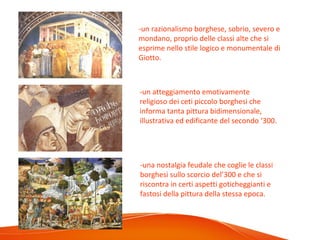 -un razionalismo borghese, sobrio, severo e
mondano, proprio delle classi alte che si
esprime nello stile logico e monumentale di
Giotto.
-un atteggiamento emotivamente
religioso dei ceti piccolo borghesi che
informa tanta pittura bidimensionale,
illustrativa ed edificante del secondo ‘300.
-una nostalgia feudale che coglie le classi
borghesi sullo scorcio del’300 e che si
riscontra in certi aspetti goticheggianti e
fastosi della pittura della stessa epoca.
 