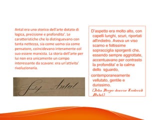 D’aspetto era molto alto, con
capelli lunghi, scuri, riportati
all'indietro. Aveva un viso
scarno e foltissime
sopracciglia sporgenti che,
essendo sempre aggrottate,
accentuavano per contrasto
la profondita' e la calma
dello sguardo,
contemporaneamente
vellutato, gentile e
durissimo.
(John Berger descrive Frederick
Antal)
Antal era uno storico dell'arte dotato di
logica, precisione e profondita'. Le
caratteristiche che lo distinguevano con
tanta nettezza, sia come uomo sia come
pensatore, coincidevano interamente col
suo essere marxista. La storia dell'arte per
lui non era unicamente un campo
interessante da scavare: era un'attivita'
rivoluzionaria.
 