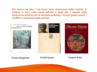 Pur diversi tra loro, i tre lavori sono accomunati dalla volonta' di
mettere in luce, nella storia dell'arte e degli stili, i rapporti della
produzione artistica con le strutture profonde, i diversi gruppi sociali, i
conflitti e i mutamenti della società.
Francis Klingender Arnold Hauser Frederik Antal
 
