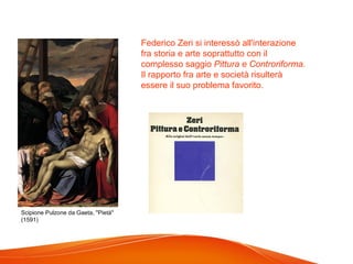 Scipione Pulzone da Gaeta, "Pietà"
(1591)
Federico Zeri si interessò all'interazione
fra storia e arte soprattutto con il
complesso saggio Pittura e Controriforma.
Il rapporto fra arte e società risulterà
essere il suo problema favorito.
 