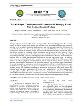 LINKER: Journal of Computing and Technology
Vol. 1, No. 1, (2020), pp., 13-17.
http://tjct.isujournals.ph/ 13
Research Article Open Access
Healthdisisyon: Development and Assessment of Barangay Health
Unit Decision Support System
Engel Kenneth P. Cultivo , Aira Marie C. Aquino and Catleen Glo M. Feliciano
College of Computing Studies Information and Communication Technology, Isabela State University, Hague,
Isabela, 3309, Philippines
catleenglo.r.madayag@isu.edu.ph
ABSTRACT
Barangay officials are responsible for the barangay-related decision-making process. The secretary
handles the data to be used by the officials. The Secretary is the person who assists the civil registrar in
recording in his jurisdiction the births, deaths, diseases, and marriages that occur. For this purpose, in
terms of births, deaths, and illnesses, the barangay secretary in the Philippines is an individual assigned
to compile and manage the barangay records. It is laborious to consolidate, manage, evaluate, and retrieve
information, especially in producing efficient information and decision processing, using the current
method of encoding data to excel. For this purpose, the researchers design and develop a Networked
Decision Support System Application to help barangay monitor the Natality, Mortality, and Morbidity rates
in the Barangay for efficient information and decision processing and to define the system's acceptability
to the end-user in terms of functionality, usability, and performance. The data will be automatically
analyzed via tabular, graphical, and geographical formats using the device. Natality, mortality, and
morbidity rates are easily consolidated by the system and computed. The information is now organized and
the records of the different rates are stored in the system's database. The developed DSS for the Barangay
Health Unit correctly fulfills functional requirements for features such as the management of the Barangay
residents' profile, the mapping of geographical information, the statistical report using tabular and
graphical data, and report presentation. The system was evaluated jointly with the residents by the
barangay officials/staff like the secretary. The overall result of the system evaluation using ISO 25010
Software Quality Standard the criteria Functionality, Usability, and Performance statistically implies that
the system was completely functional, efficient and usable, and fulfilled the requirements of the users.
Keywords Decision Support System, Barangay, Health, natality, mortality, mobility
Introduction
The provision of appropriate, timely, and
accessible data by a county is important as data serves
as inputs to set goals, make informed decisions and
enforce better development policies (Albert &
Vizmanos,2019). That is one of the reasons why the
Philippine government has inspired e-government to
use the advantages of technology to provide people
with enhanced and quality service.
(Lacasandile,2018).
The Republic Act 7160, also known as the
Local Government Code of 1991 allows the barangay
to serve three main functions: a) as a political entity,
b) as a primary unit of planning and implementation,
and c) as a forum. The secretary who holds barangays
knowledge plays a crucial role in the decision making
of the officials to be able to achieve the mandates. The
LINKER: TJCT
The Journal Computing and Technology
 
