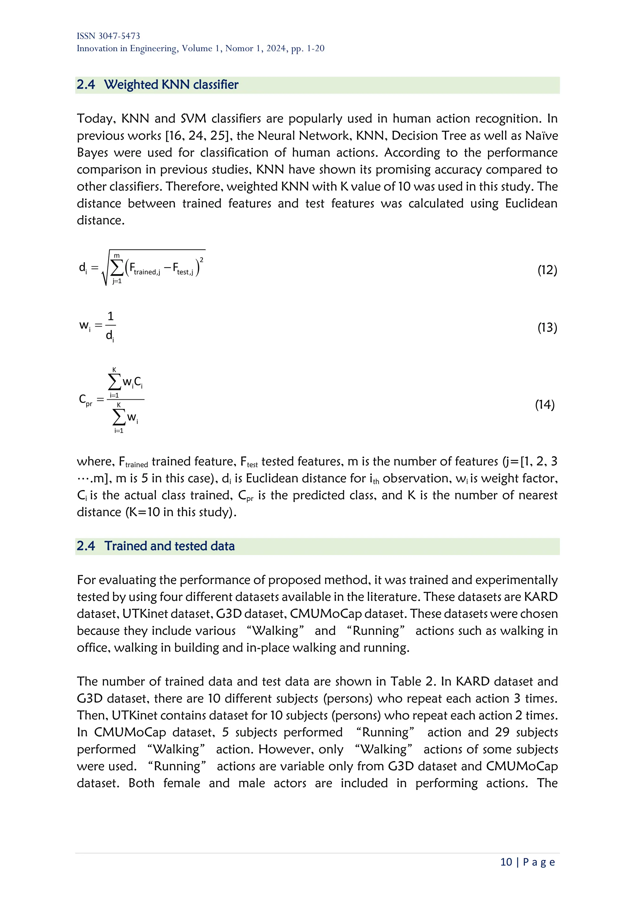 ISSN 3047-5473
Innovation in Engineering, Volume 1, Nomor 1, 2024, pp. 1-20
10 | P a g e
2.4 Weighted KNN classifier
Today, KNN and SVM classifiers are popularly used in human action recognition. In
previous works [16, 24, 25], the Neural Network, KNN, Decision Tree as well as Naïve
Bayes were used for classification of human actions. According to the performance
comparison in previous studies, KNN have shown its promising accuracy compared to
other classifiers. Therefore, weighted KNN with K value of 10 was used in this study. The
distance between trained features and test features was calculated using Euclidean
distance.
( )
m
2
i trained,j test,j
j 1
d F F
=
= −
 (12)
i
i
1
w
d
= (13)
K
i i
i 1
pr K
i
i 1
w C
C
w
=
=
=


(14)
where, Ftrained trained feature, Ftest tested features, m is the number of features (j=[1, 2, 3
….m], m is 5 in this case), di is Euclidean distance for ith observation, wi is weight factor,
Ci is the actual class trained, Cpr is the predicted class, and K is the number of nearest
distance (K=10 in this study).
2.4 Trained and tested data
For evaluating the performance of proposed method, it was trained and experimentally
tested by using four different datasets available in the literature. These datasets are KARD
dataset, UTKinet dataset, G3D dataset, CMUMoCap dataset. These datasets were chosen
because they include various “Walking” and “Running” actions such as walking in
office, walking in building and in-place walking and running.
The number of trained data and test data are shown in Table 2. In KARD dataset and
G3D dataset, there are 10 different subjects (persons) who repeat each action 3 times.
Then, UTKinet contains dataset for 10 subjects (persons) who repeat each action 2 times.
In CMUMoCap dataset, 5 subjects performed “Running” action and 29 subjects
performed “Walking” action. However, only “Walking” actions of some subjects
were used. “Running” actions are variable only from G3D dataset and CMUMoCap
dataset. Both female and male actors are included in performing actions. The
 