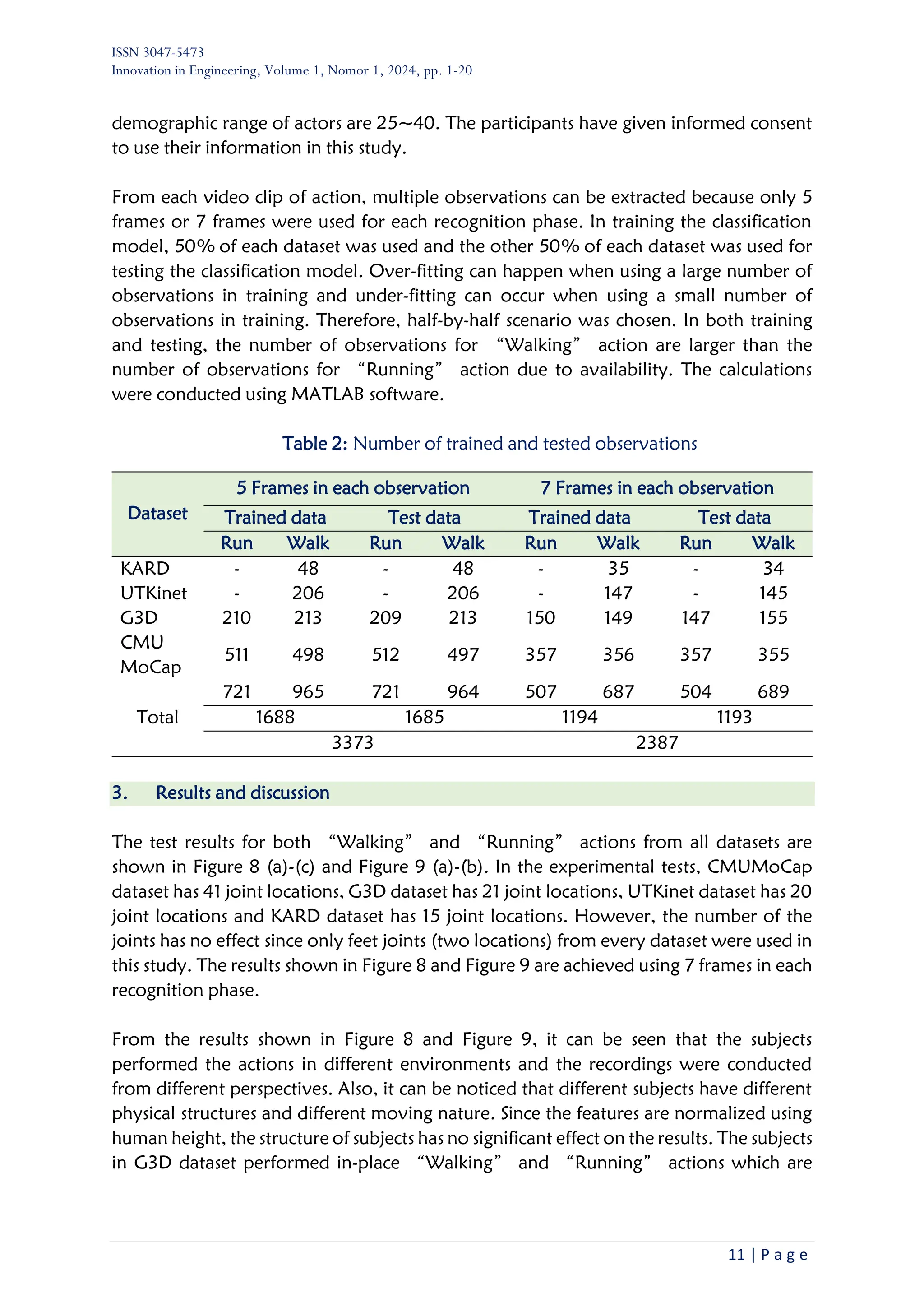 ISSN 3047-5473
Innovation in Engineering, Volume 1, Nomor 1, 2024, pp. 1-20
11 | P a g e
demographic range of actors are 25~40. The participants have given informed consent
to use their information in this study.
From each video clip of action, multiple observations can be extracted because only 5
frames or 7 frames were used for each recognition phase. In training the classification
model, 50% of each dataset was used and the other 50% of each dataset was used for
testing the classification model. Over-fitting can happen when using a large number of
observations in training and under-fitting can occur when using a small number of
observations in training. Therefore, half-by-half scenario was chosen. In both training
and testing, the number of observations for “Walking” action are larger than the
number of observations for “Running” action due to availability. The calculations
were conducted using MATLAB software.
Table 2: Number of trained and tested observations
3. Results and discussion
The test results for both “Walking” and “Running” actions from all datasets are
shown in Figure 8 (a)-(c) and Figure 9 (a)-(b). In the experimental tests, CMUMoCap
dataset has 41 joint locations, G3D dataset has 21 joint locations, UTKinet dataset has 20
joint locations and KARD dataset has 15 joint locations. However, the number of the
joints has no effect since only feet joints (two locations) from every dataset were used in
this study. The results shown in Figure 8 and Figure 9 are achieved using 7 frames in each
recognition phase.
From the results shown in Figure 8 and Figure 9, it can be seen that the subjects
performed the actions in different environments and the recordings were conducted
from different perspectives. Also, it can be noticed that different subjects have different
physical structures and different moving nature. Since the features are normalized using
human height, the structure of subjects has no significant effect on the results. The subjects
in G3D dataset performed in-place “Walking” and “Running” actions which are
Dataset
5 Frames in each observation 7 Frames in each observation
Trained data Test data Trained data Test data
Run Walk Run Walk Run Walk Run Walk
KARD - 48 - 48 - 35 - 34
UTKinet - 206 - 206 - 147 - 145
G3D 210 213 209 213 150 149 147 155
CMU
MoCap
511 498 512 497 357 356 357 355
Total
721 965 721 964 507 687 504 689
1688 1685 1194 1193
3373 2387
 