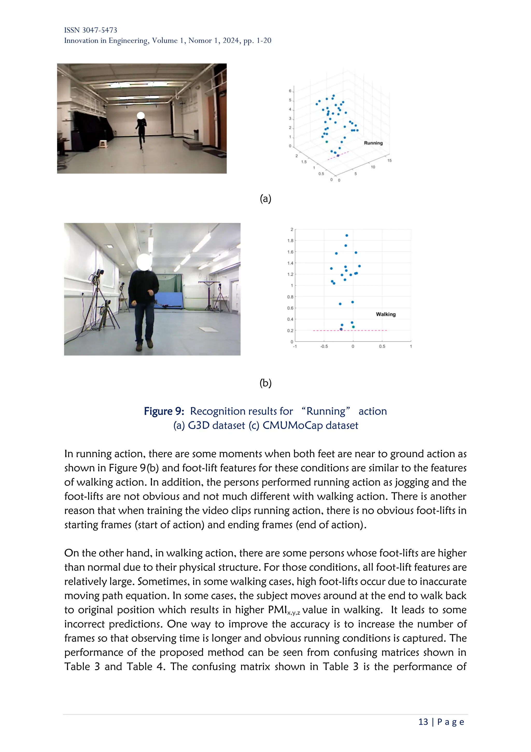 ISSN 3047-5473
Innovation in Engineering, Volume 1, Nomor 1, 2024, pp. 1-20
13 | P a g e
(a)
(b)
Figure 9: Recognition results for “Running” action
(a) G3D dataset (c) CMUMoCap dataset
In running action, there are some moments when both feet are near to ground action as
shown in Figure 9(b) and foot-lift features for these conditions are similar to the features
of walking action. In addition, the persons performed running action as jogging and the
foot-lifts are not obvious and not much different with walking action. There is another
reason that when training the video clips running action, there is no obvious foot-lifts in
starting frames (start of action) and ending frames (end of action).
On the other hand, in walking action, there are some persons whose foot-lifts are higher
than normal due to their physical structure. For those conditions, all foot-lift features are
relatively large. Sometimes, in some walking cases, high foot-lifts occur due to inaccurate
moving path equation. In some cases, the subject moves around at the end to walk back
to original position which results in higher PMIx,y,z value in walking. It leads to some
incorrect predictions. One way to improve the accuracy is to increase the number of
frames so that observing time is longer and obvious running conditions is captured. The
performance of the proposed method can be seen from confusing matrices shown in
Table 3 and Table 4. The confusing matrix shown in Table 3 is the performance of
 