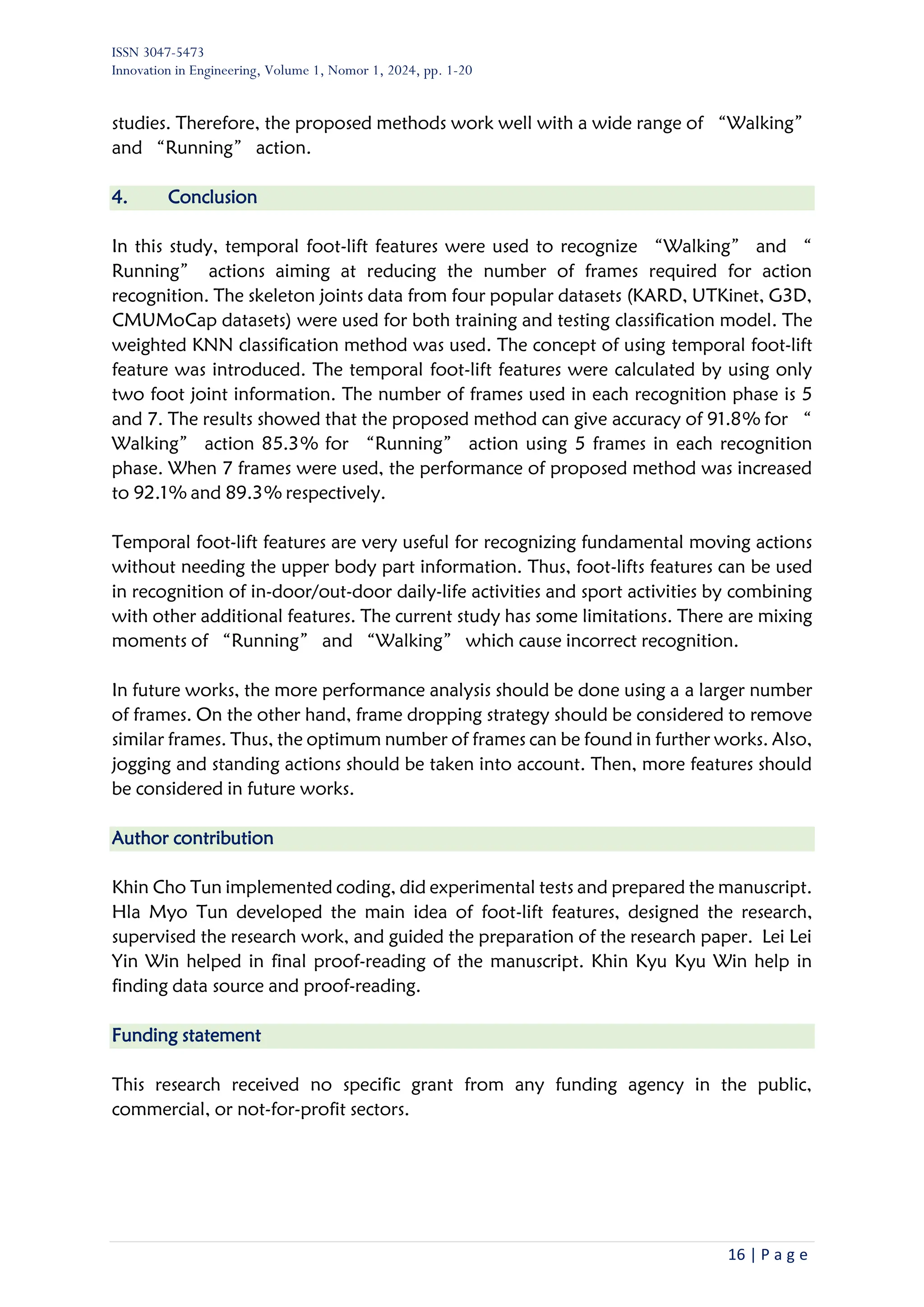 ISSN 3047-5473
Innovation in Engineering, Volume 1, Nomor 1, 2024, pp. 1-20
16 | P a g e
studies. Therefore, the proposed methods work well with a wide range of “Walking”
and “Running” action.
4. Conclusion
In this study, temporal foot-lift features were used to recognize “Walking” and “
Running” actions aiming at reducing the number of frames required for action
recognition. The skeleton joints data from four popular datasets (KARD, UTKinet, G3D,
CMUMoCap datasets) were used for both training and testing classification model. The
weighted KNN classification method was used. The concept of using temporal foot-lift
feature was introduced. The temporal foot-lift features were calculated by using only
two foot joint information. The number of frames used in each recognition phase is 5
and 7. The results showed that the proposed method can give accuracy of 91.8% for “
Walking” action 85.3% for “Running” action using 5 frames in each recognition
phase. When 7 frames were used, the performance of proposed method was increased
to 92.1% and 89.3% respectively.
Temporal foot-lift features are very useful for recognizing fundamental moving actions
without needing the upper body part information. Thus, foot-lifts features can be used
in recognition of in-door/out-door daily-life activities and sport activities by combining
with other additional features. The current study has some limitations. There are mixing
moments of “Running” and “Walking” which cause incorrect recognition.
In future works, the more performance analysis should be done using a a larger number
of frames. On the other hand, frame dropping strategy should be considered to remove
similar frames. Thus, the optimum number of frames can be found in further works. Also,
jogging and standing actions should be taken into account. Then, more features should
be considered in future works.
Author contribution
Khin Cho Tun implemented coding, did experimental tests and prepared the manuscript.
Hla Myo Tun developed the main idea of foot-lift features, designed the research,
supervised the research work, and guided the preparation of the research paper. Lei Lei
Yin Win helped in final proof-reading of the manuscript. Khin Kyu Kyu Win help in
finding data source and proof-reading.
Funding statement
This research received no specific grant from any funding agency in the public,
commercial, or not-for-profit sectors.
 