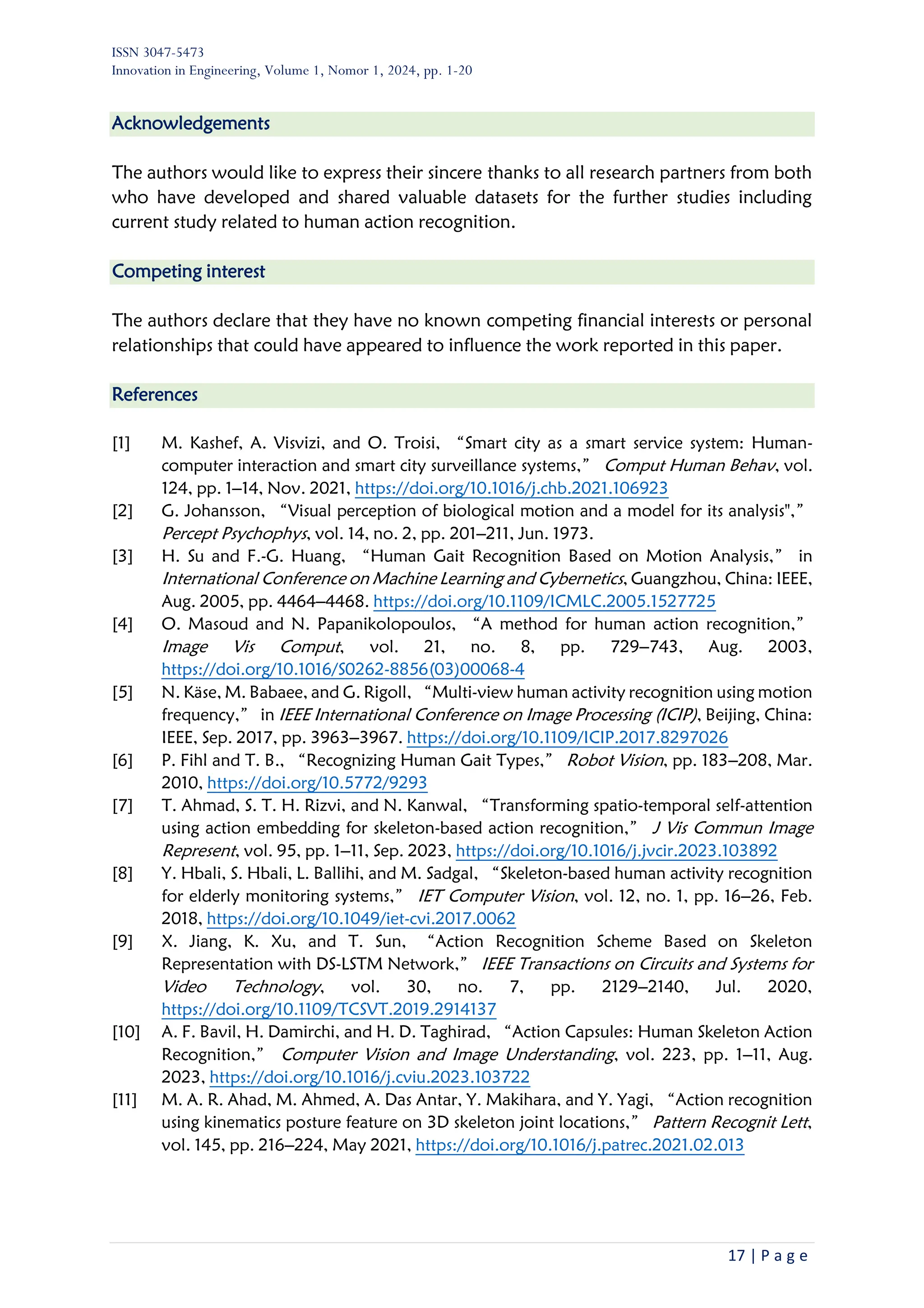 ISSN 3047-5473
Innovation in Engineering, Volume 1, Nomor 1, 2024, pp. 1-20
17 | P a g e
Acknowledgements
The authors would like to express their sincere thanks to all research partners from both
who have developed and shared valuable datasets for the further studies including
current study related to human action recognition.
Competing interest
The authors declare that they have no known competing financial interests or personal
relationships that could have appeared to influence the work reported in this paper.
References
[1] M. Kashef, A. Visvizi, and O. Troisi, “Smart city as a smart service system: Human-
computer interaction and smart city surveillance systems,” Comput Human Behav, vol.
124, pp. 1–14, Nov. 2021, https://doi.org/10.1016/j.chb.2021.106923
[2] G. Johansson, “Visual perception of biological motion and a model for its analysis",”
Percept Psychophys, vol. 14, no. 2, pp. 201–211, Jun. 1973.
[3] H. Su and F.-G. Huang, “Human Gait Recognition Based on Motion Analysis,” in
International Conference on Machine Learning and Cybernetics, Guangzhou, China: IEEE,
Aug. 2005, pp. 4464–4468. https://doi.org/10.1109/ICMLC.2005.1527725
[4] O. Masoud and N. Papanikolopoulos, “A method for human action recognition,”
Image Vis Comput, vol. 21, no. 8, pp. 729–743, Aug. 2003,
https://doi.org/10.1016/S0262-8856(03)00068-4
[5] N. Käse, M. Babaee, and G. Rigoll, “Multi-view human activity recognition using motion
frequency,” in IEEE International Conference on Image Processing (ICIP), Beijing, China:
IEEE, Sep. 2017, pp. 3963–3967. https://doi.org/10.1109/ICIP.2017.8297026
[6] P. Fihl and T. B., “Recognizing Human Gait Types,” Robot Vision, pp. 183–208, Mar.
2010, https://doi.org/10.5772/9293
[7] T. Ahmad, S. T. H. Rizvi, and N. Kanwal, “Transforming spatio-temporal self-attention
using action embedding for skeleton-based action recognition,” J Vis Commun Image
Represent, vol. 95, pp. 1–11, Sep. 2023, https://doi.org/10.1016/j.jvcir.2023.103892
[8] Y. Hbali, S. Hbali, L. Ballihi, and M. Sadgal, “Skeleton-based human activity recognition
for elderly monitoring systems,” IET Computer Vision, vol. 12, no. 1, pp. 16–26, Feb.
2018, https://doi.org/10.1049/iet-cvi.2017.0062
[9] X. Jiang, K. Xu, and T. Sun, “Action Recognition Scheme Based on Skeleton
Representation with DS-LSTM Network,” IEEE Transactions on Circuits and Systems for
Video Technology, vol. 30, no. 7, pp. 2129–2140, Jul. 2020,
https://doi.org/10.1109/TCSVT.2019.2914137
[10] A. F. Bavil, H. Damirchi, and H. D. Taghirad, “Action Capsules: Human Skeleton Action
Recognition,” Computer Vision and Image Understanding, vol. 223, pp. 1–11, Aug.
2023, https://doi.org/10.1016/j.cviu.2023.103722
[11] M. A. R. Ahad, M. Ahmed, A. Das Antar, Y. Makihara, and Y. Yagi, “Action recognition
using kinematics posture feature on 3D skeleton joint locations,” Pattern Recognit Lett,
vol. 145, pp. 216–224, May 2021, https://doi.org/10.1016/j.patrec.2021.02.013
 