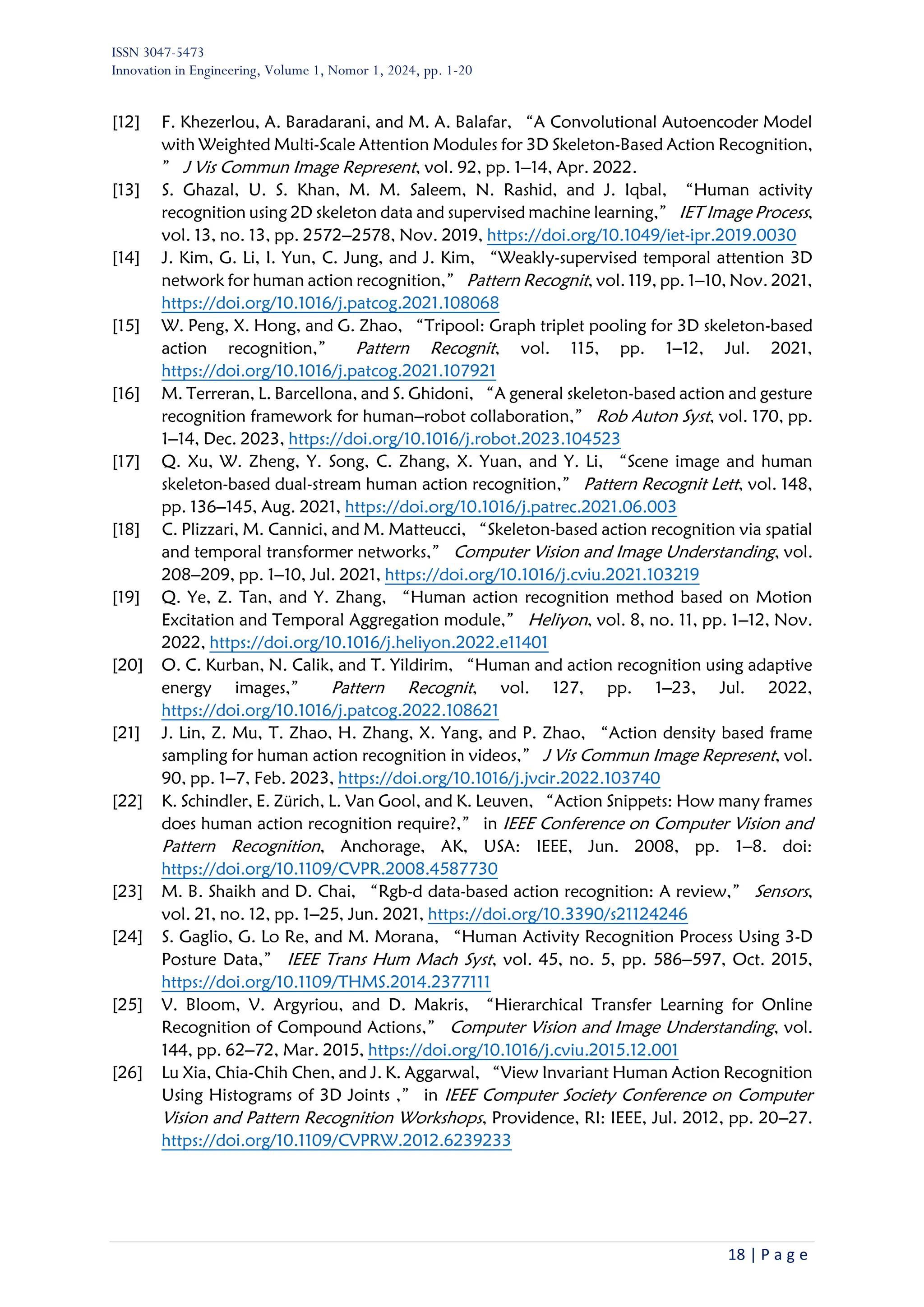 ISSN 3047-5473
Innovation in Engineering, Volume 1, Nomor 1, 2024, pp. 1-20
18 | P a g e
[12] F. Khezerlou, A. Baradarani, and M. A. Balafar, “A Convolutional Autoencoder Model
with Weighted Multi-Scale Attention Modules for 3D Skeleton-Based Action Recognition,
” J Vis Commun Image Represent, vol. 92, pp. 1–14, Apr. 2022.
[13] S. Ghazal, U. S. Khan, M. M. Saleem, N. Rashid, and J. Iqbal, “Human activity
recognition using 2D skeleton data and supervised machine learning,” IET Image Process,
vol. 13, no. 13, pp. 2572–2578, Nov. 2019, https://doi.org/10.1049/iet-ipr.2019.0030
[14] J. Kim, G. Li, I. Yun, C. Jung, and J. Kim, “Weakly-supervised temporal attention 3D
network for human action recognition,” Pattern Recognit, vol. 119, pp. 1–10, Nov. 2021,
https://doi.org/10.1016/j.patcog.2021.108068
[15] W. Peng, X. Hong, and G. Zhao, “Tripool: Graph triplet pooling for 3D skeleton-based
action recognition,” Pattern Recognit, vol. 115, pp. 1–12, Jul. 2021,
https://doi.org/10.1016/j.patcog.2021.107921
[16] M. Terreran, L. Barcellona, and S. Ghidoni, “A general skeleton-based action and gesture
recognition framework for human–robot collaboration,” Rob Auton Syst, vol. 170, pp.
1–14, Dec. 2023, https://doi.org/10.1016/j.robot.2023.104523
[17] Q. Xu, W. Zheng, Y. Song, C. Zhang, X. Yuan, and Y. Li, “Scene image and human
skeleton-based dual-stream human action recognition,” Pattern Recognit Lett, vol. 148,
pp. 136–145, Aug. 2021, https://doi.org/10.1016/j.patrec.2021.06.003
[18] C. Plizzari, M. Cannici, and M. Matteucci, “Skeleton-based action recognition via spatial
and temporal transformer networks,” Computer Vision and Image Understanding, vol.
208–209, pp. 1–10, Jul. 2021, https://doi.org/10.1016/j.cviu.2021.103219
[19] Q. Ye, Z. Tan, and Y. Zhang, “Human action recognition method based on Motion
Excitation and Temporal Aggregation module,” Heliyon, vol. 8, no. 11, pp. 1–12, Nov.
2022, https://doi.org/10.1016/j.heliyon.2022.e11401
[20] O. C. Kurban, N. Calik, and T. Yildirim, “Human and action recognition using adaptive
energy images,” Pattern Recognit, vol. 127, pp. 1–23, Jul. 2022,
https://doi.org/10.1016/j.patcog.2022.108621
[21] J. Lin, Z. Mu, T. Zhao, H. Zhang, X. Yang, and P. Zhao, “Action density based frame
sampling for human action recognition in videos,” J Vis Commun Image Represent, vol.
90, pp. 1–7, Feb. 2023, https://doi.org/10.1016/j.jvcir.2022.103740
[22] K. Schindler, E. Zürich, L. Van Gool, and K. Leuven, “Action Snippets: How many frames
does human action recognition require?,” in IEEE Conference on Computer Vision and
Pattern Recognition, Anchorage, AK, USA: IEEE, Jun. 2008, pp. 1–8. doi:
https://doi.org/10.1109/CVPR.2008.4587730
[23] M. B. Shaikh and D. Chai, “Rgb-d data-based action recognition: A review,” Sensors,
vol. 21, no. 12, pp. 1–25, Jun. 2021, https://doi.org/10.3390/s21124246
[24] S. Gaglio, G. Lo Re, and M. Morana, “Human Activity Recognition Process Using 3-D
Posture Data,” IEEE Trans Hum Mach Syst, vol. 45, no. 5, pp. 586–597, Oct. 2015,
https://doi.org/10.1109/THMS.2014.2377111
[25] V. Bloom, V. Argyriou, and D. Makris, “Hierarchical Transfer Learning for Online
Recognition of Compound Actions,” Computer Vision and Image Understanding, vol.
144, pp. 62–72, Mar. 2015, https://doi.org/10.1016/j.cviu.2015.12.001
[26] Lu Xia, Chia-Chih Chen, and J. K. Aggarwal, “View Invariant Human Action Recognition
Using Histograms of 3D Joints ,” in IEEE Computer Society Conference on Computer
Vision and Pattern Recognition Workshops, Providence, RI: IEEE, Jul. 2012, pp. 20–27.
https://doi.org/10.1109/CVPRW.2012.6239233
 