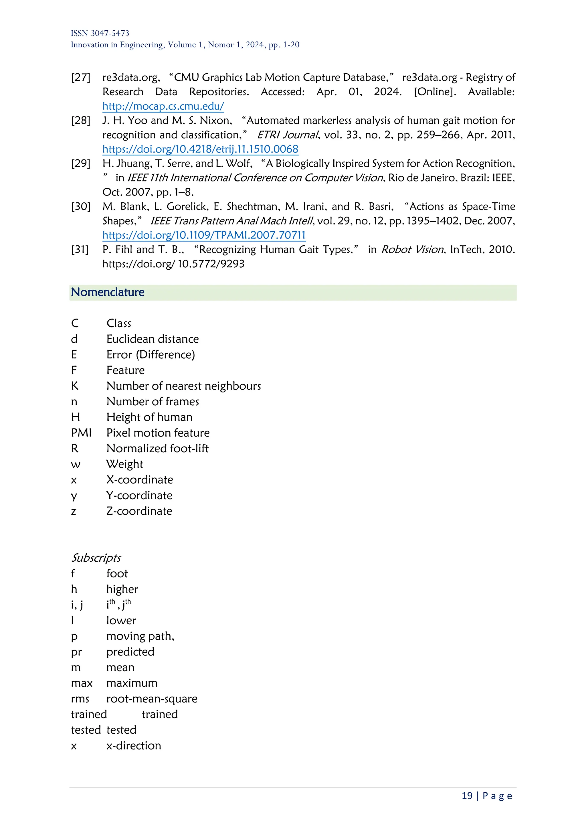 ISSN 3047-5473
Innovation in Engineering, Volume 1, Nomor 1, 2024, pp. 1-20
19 | P a g e
[27] re3data.org, “CMU Graphics Lab Motion Capture Database,” re3data.org - Registry of
Research Data Repositories. Accessed: Apr. 01, 2024. [Online]. Available:
http://mocap.cs.cmu.edu/
[28] J. H. Yoo and M. S. Nixon, “Automated markerless analysis of human gait motion for
recognition and classification,” ETRI Journal, vol. 33, no. 2, pp. 259–266, Apr. 2011,
https://doi.org/10.4218/etrij.11.1510.0068
[29] H. Jhuang, T. Serre, and L. Wolf, “A Biologically Inspired System for Action Recognition,
” in IEEE 11th International Conference on Computer Vision, Rio de Janeiro, Brazil: IEEE,
Oct. 2007, pp. 1–8.
[30] M. Blank, L. Gorelick, E. Shechtman, M. Irani, and R. Basri, “Actions as Space-Time
Shapes,” IEEE Trans Pattern Anal Mach Intell, vol. 29, no. 12, pp. 1395–1402, Dec. 2007,
https://doi.org/10.1109/TPAMI.2007.70711
[31] P. Fihl and T. B., “Recognizing Human Gait Types,” in Robot Vision, InTech, 2010.
https://doi.org/ 10.5772/9293
Nomenclature
C Class
d Euclidean distance
E Error (Difference)
F Feature
K Number of nearest neighbours
n Number of frames
H Height of human
PMI Pixel motion feature
R Normalized foot-lift
w Weight
x X-coordinate
y Y-coordinate
z Z-coordinate
Subscripts
f foot
h higher
i, j ith
,jth
l lower
p moving path,
pr predicted
m mean
max maximum
rms root-mean-square
trained trained
tested tested
x x-direction
 