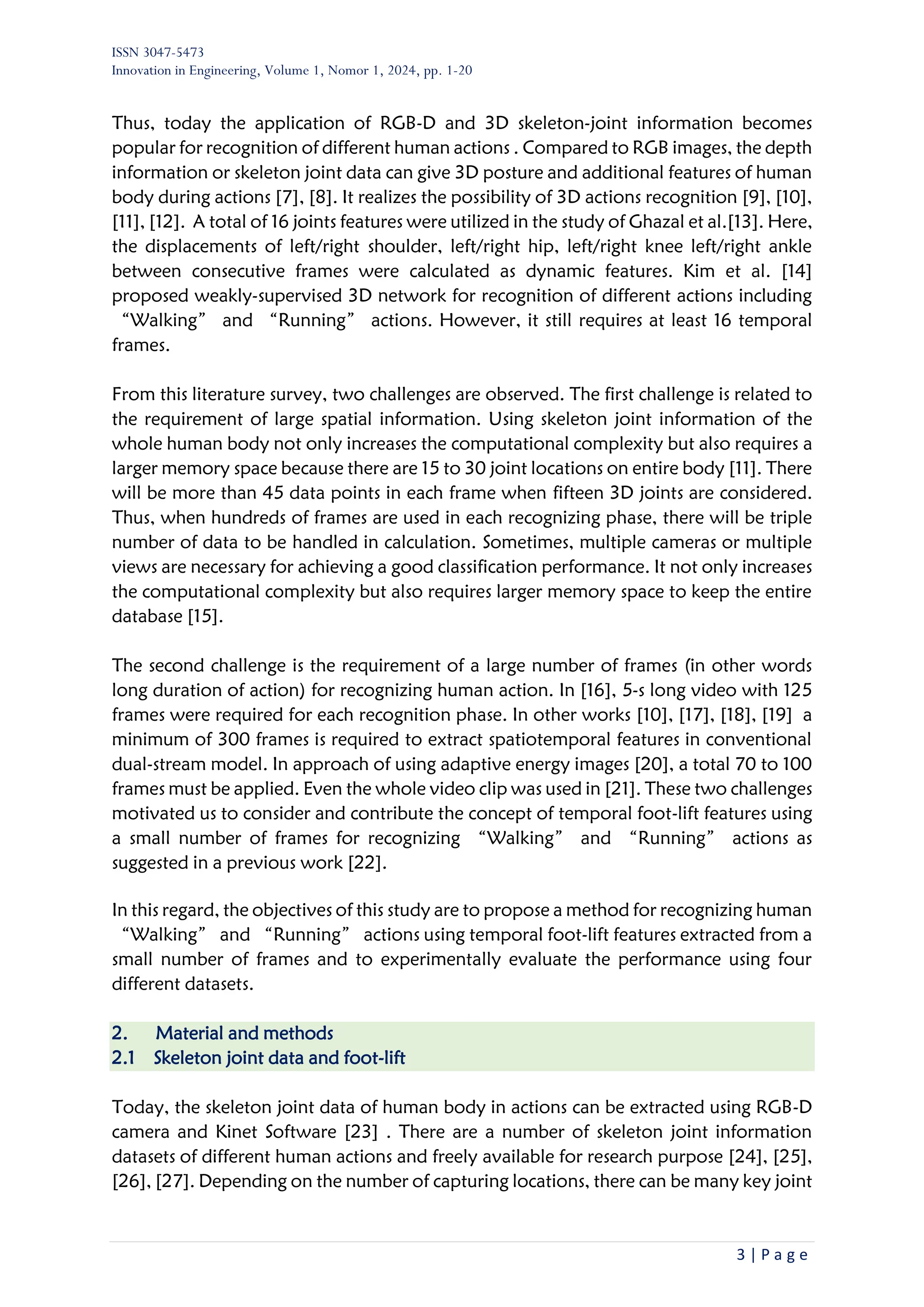 ISSN 3047-5473
Innovation in Engineering, Volume 1, Nomor 1, 2024, pp. 1-20
3 | P a g e
Thus, today the application of RGB-D and 3D skeleton-joint information becomes
popular for recognition of different human actions . Compared to RGB images, the depth
information or skeleton joint data can give 3D posture and additional features of human
body during actions [7], [8]. It realizes the possibility of 3D actions recognition [9], [10],
[11], [12]. A total of 16 joints features were utilized in the study of Ghazal et al.[13]. Here,
the displacements of left/right shoulder, left/right hip, left/right knee left/right ankle
between consecutive frames were calculated as dynamic features. Kim et al. [14]
proposed weakly-supervised 3D network for recognition of different actions including
“Walking” and “Running” actions. However, it still requires at least 16 temporal
frames.
From this literature survey, two challenges are observed. The first challenge is related to
the requirement of large spatial information. Using skeleton joint information of the
whole human body not only increases the computational complexity but also requires a
larger memory space because there are 15 to 30 joint locations on entire body [11]. There
will be more than 45 data points in each frame when fifteen 3D joints are considered.
Thus, when hundreds of frames are used in each recognizing phase, there will be triple
number of data to be handled in calculation. Sometimes, multiple cameras or multiple
views are necessary for achieving a good classification performance. It not only increases
the computational complexity but also requires larger memory space to keep the entire
database [15].
The second challenge is the requirement of a large number of frames (in other words
long duration of action) for recognizing human action. In [16], 5-s long video with 125
frames were required for each recognition phase. In other works [10], [17], [18], [19] a
minimum of 300 frames is required to extract spatiotemporal features in conventional
dual-stream model. In approach of using adaptive energy images [20], a total 70 to 100
frames must be applied. Even the whole video clip was used in [21]. These two challenges
motivated us to consider and contribute the concept of temporal foot-lift features using
a small number of frames for recognizing “Walking” and “Running” actions as
suggested in a previous work [22].
In this regard, the objectives of this study are to propose a method for recognizing human
“Walking” and “Running” actions using temporal foot-lift features extracted from a
small number of frames and to experimentally evaluate the performance using four
different datasets.
2. Material and methods
2.1 Skeleton joint data and foot-lift
Today, the skeleton joint data of human body in actions can be extracted using RGB-D
camera and Kinet Software [23] . There are a number of skeleton joint information
datasets of different human actions and freely available for research purpose [24], [25],
[26], [27]. Depending on the number of capturing locations, there can be many key joint
 