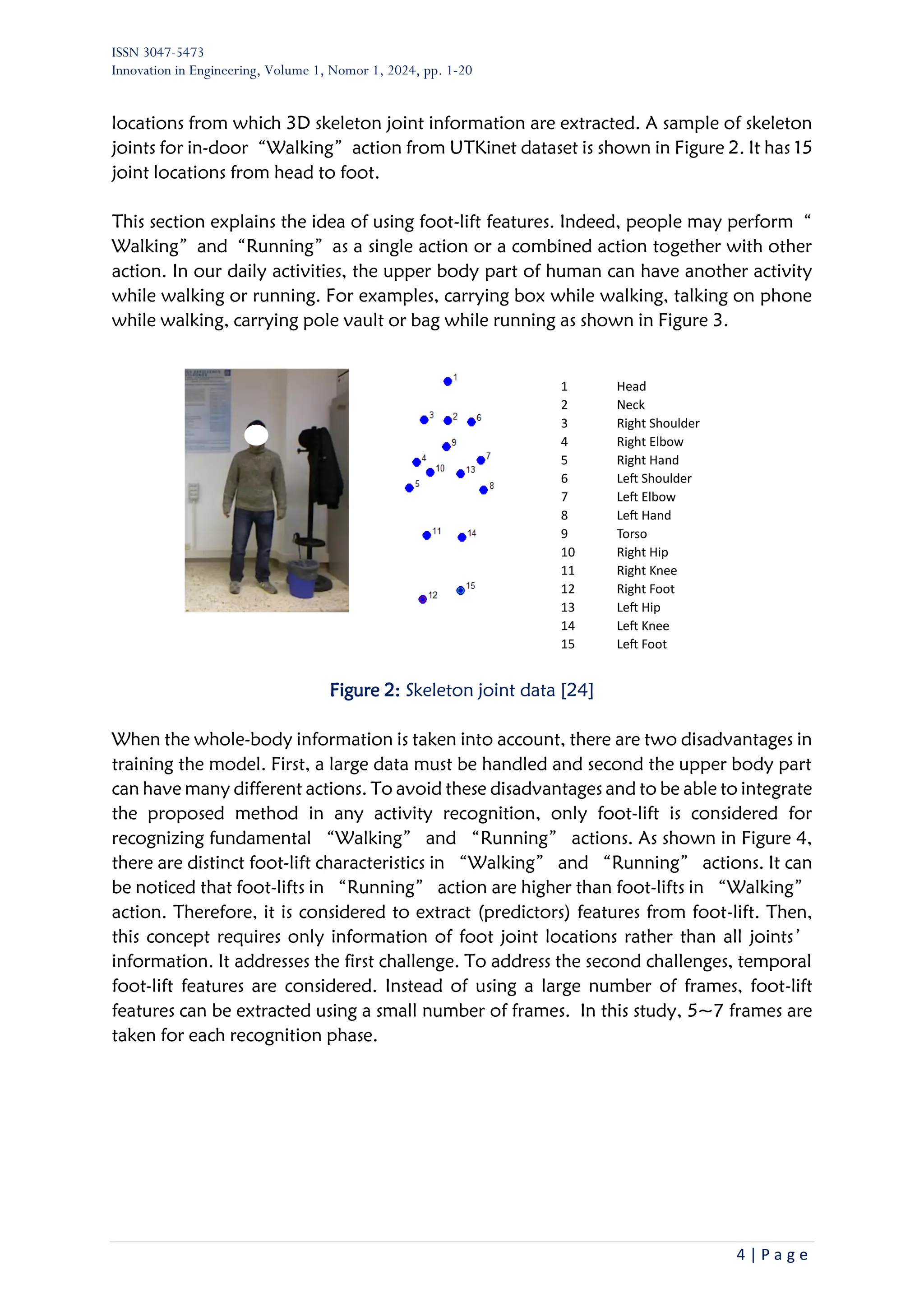 ISSN 3047-5473
Innovation in Engineering, Volume 1, Nomor 1, 2024, pp. 1-20
4 | P a g e
locations from which 3D skeleton joint information are extracted. A sample of skeleton
joints for in-door“Walking”action from UTKinet dataset is shown in Figure 2. It has 15
joint locations from head to foot.
This section explains the idea of using foot-lift features. Indeed, people may perform“
Walking”and“Running”as a single action or a combined action together with other
action. In our daily activities, the upper body part of human can have another activity
while walking or running. For examples, carrying box while walking, talking on phone
while walking, carrying pole vault or bag while running as shown in Figure 3.
Figure 2: Skeleton joint data [24]
When the whole-body information is taken into account, there are two disadvantages in
training the model. First, a large data must be handled and second the upper body part
can have many different actions. To avoid these disadvantages and to be able to integrate
the proposed method in any activity recognition, only foot-lift is considered for
recognizing fundamental “Walking” and “Running” actions. As shown in Figure 4,
there are distinct foot-lift characteristics in “Walking” and “Running” actions. It can
be noticed that foot-lifts in “Running” action are higher than foot-lifts in “Walking”
action. Therefore, it is considered to extract (predictors) features from foot-lift. Then,
this concept requires only information of foot joint locations rather than all joints’
information. It addresses the first challenge. To address the second challenges, temporal
foot-lift features are considered. Instead of using a large number of frames, foot-lift
features can be extracted using a small number of frames. In this study, 5~7 frames are
taken for each recognition phase.
1 Head
2 Neck
3 Right Shoulder
4 Right Elbow
5 Right Hand
6 Left Shoulder
7 Left Elbow
8 Left Hand
9 Torso
10 Right Hip
11 Right Knee
12 Right Foot
13 Left Hip
14 Left Knee
15 Left Foot
 
