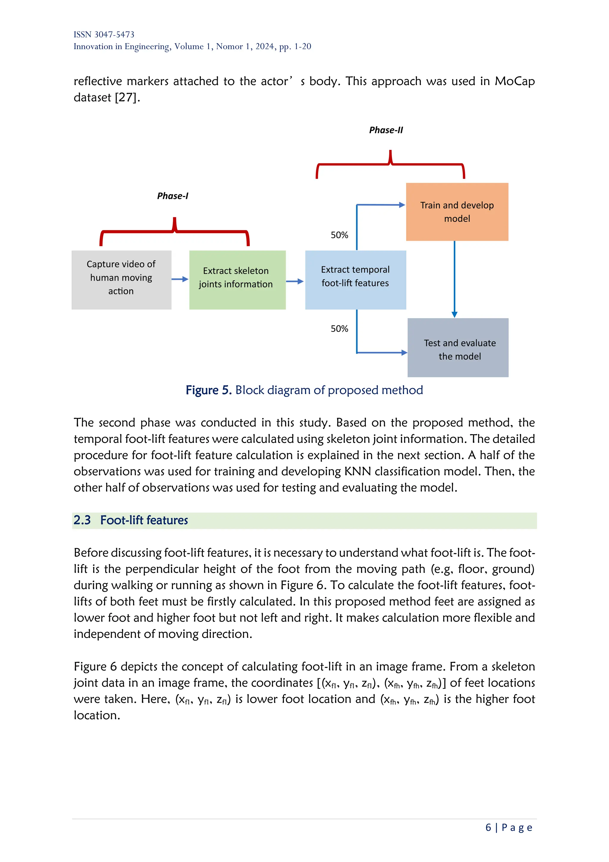 ISSN 3047-5473
Innovation in Engineering, Volume 1, Nomor 1, 2024, pp. 1-20
6 | P a g e
reflective markers attached to the actor’s body. This approach was used in MoCap
dataset [27].
Figure 5. Block diagram of proposed method
The second phase was conducted in this study. Based on the proposed method, the
temporal foot-lift features were calculated using skeleton joint information. The detailed
procedure for foot-lift feature calculation is explained in the next section. A half of the
observations was used for training and developing KNN classification model. Then, the
other half of observations was used for testing and evaluating the model.
2.3 Foot-lift features
Before discussing foot-lift features, it is necessary to understand what foot-lift is. The foot-
lift is the perpendicular height of the foot from the moving path (e.g, floor, ground)
during walking or running as shown in Figure 6. To calculate the foot-lift features, foot-
lifts of both feet must be firstly calculated. In this proposed method feet are assigned as
lower foot and higher foot but not left and right. It makes calculation more flexible and
independent of moving direction.
Figure 6 depicts the concept of calculating foot-lift in an image frame. From a skeleton
joint data in an image frame, the coordinates [(xf1, yf1, zf1), (xfh, yfh, zfh)] of feet locations
were taken. Here, (xf1, yf1, zf1) is lower foot location and (xfh, yfh, zfh) is the higher foot
location.
Capture video of
human moving
action
Extract skeleton
joints information
Extract temporal
foot-lift features
Phase-I
Test and evaluate
the model
Train and develop
model
Phase-II
50%
50%
 