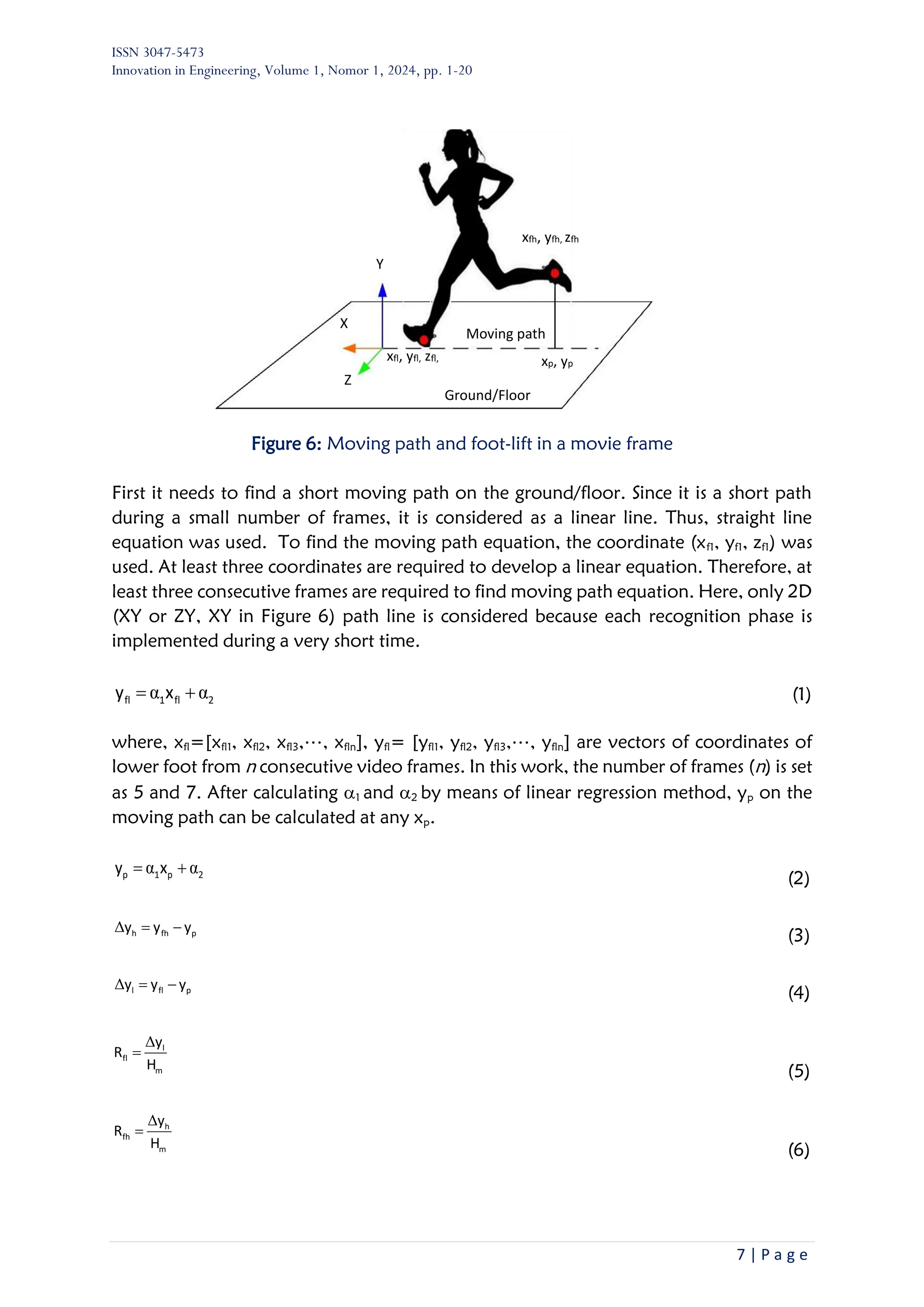 ISSN 3047-5473
Innovation in Engineering, Volume 1, Nomor 1, 2024, pp. 1-20
7 | P a g e
Figure 6: Moving path and foot-lift in a movie frame
First it needs to find a short moving path on the ground/floor. Since it is a short path
during a small number of frames, it is considered as a linear line. Thus, straight line
equation was used. To find the moving path equation, the coordinate (xf1, yf1, zf1) was
used. At least three coordinates are required to develop a linear equation. Therefore, at
least three consecutive frames are required to find moving path equation. Here, only 2D
(XY or ZY, XY in Figure 6) path line is considered because each recognition phase is
implemented during a very short time.
α α
= +
fl 1 fl 2
y x (1)
where, xfl=[xfl1, xfl2, xfl3,…, xfln], yfl= [yfl1, yfl2, yfl3,…, yfln] are vectors of coordinates of
lower foot from n consecutive video frames. In this work, the number of frames (n) is set
as 5 and 7. After calculating 1 and 2 by means of linear regression method, yp on the
moving path can be calculated at any xp.
α α
= +
p 1 p 2
y x
(2)
Δ h fh p
y y y
= −
(3)
Δ l fl p
y y y
= −
(4)
Δ l
fl
m
y
R
H
=
(5)
Δ h
fh
m
y
R
H
=
(6)
Y
xfh, yfh, zfh
X
xp, yp
xfl, yfl, zfl,
Moving path
Z
Ground/Floor
 