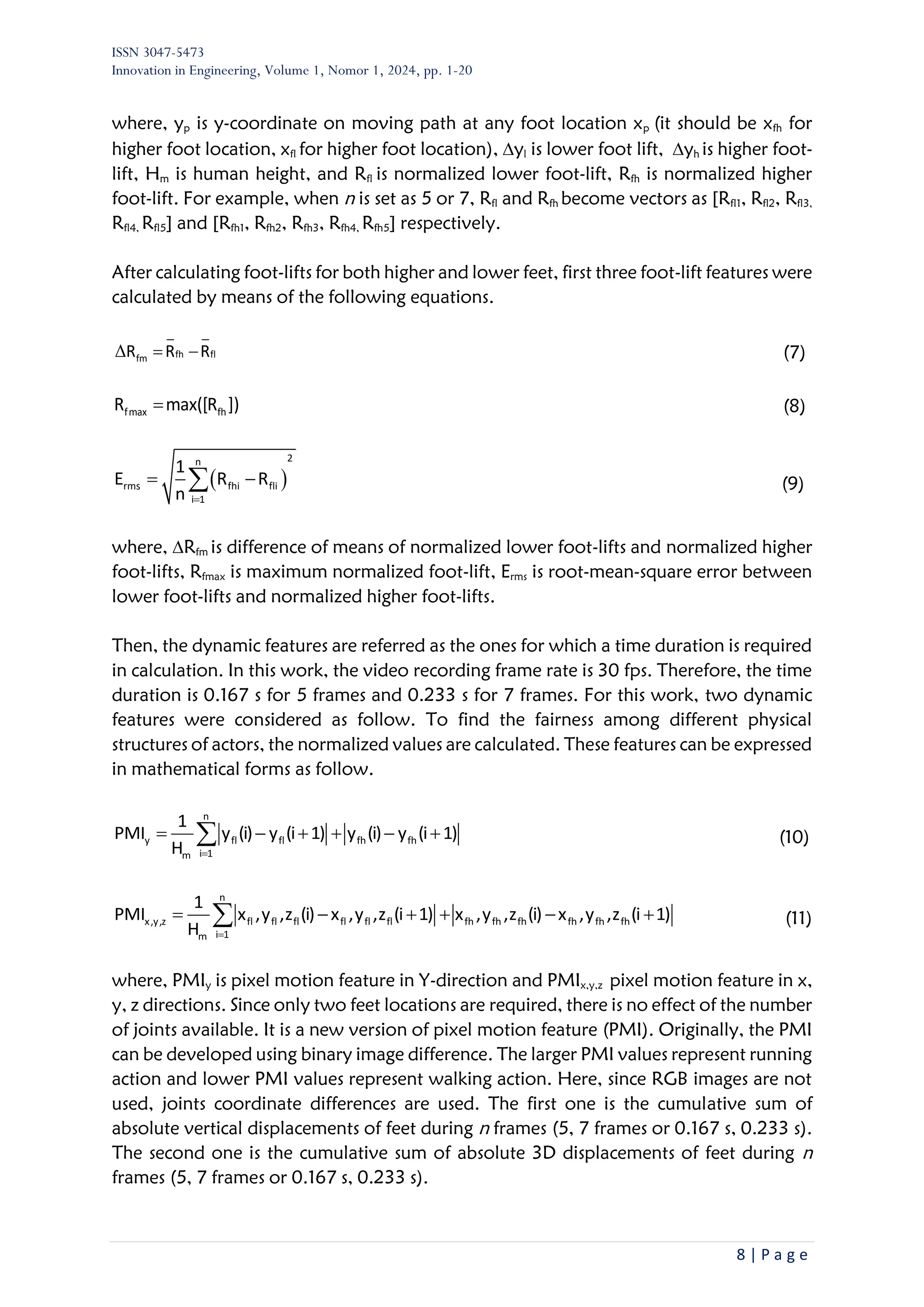 ISSN 3047-5473
Innovation in Engineering, Volume 1, Nomor 1, 2024, pp. 1-20
8 | P a g e
where, yp is y-coordinate on moving path at any foot location xp (it should be xfh for
higher foot location, xfl for higher foot location), yl is lower foot lift, yh is higher foot-
lift, Hm is human height, and Rfl is normalized lower foot-lift, Rfh is normalized higher
foot-lift. For example, when n is set as 5 or 7, Rfl and Rfh become vectors as [Rfl1, Rfl2, Rfl3,
Rfl4, Rfl5] and [Rfh1, Rfh2, Rfh3, Rfh4, Rfh5] respectively.
After calculating foot-lifts for both higher and lower feet, first three foot-lift features were
calculated by means of the following equations.
Δ fh fl
fm
R R R
= − (7)
fmax fh
R max([R ])
= (8)
( )
2
n
rms fhi fli
i 1
1
E R R
n =
= −
 (9)
where, Rfm is difference of means of normalized lower foot-lifts and normalized higher
foot-lifts, Rfmax is maximum normalized foot-lift, Erms is root-mean-square error between
lower foot-lifts and normalized higher foot-lifts.
Then, the dynamic features are referred as the ones for which a time duration is required
in calculation. In this work, the video recording frame rate is 30 fps. Therefore, the time
duration is 0.167 s for 5 frames and 0.233 s for 7 frames. For this work, two dynamic
features were considered as follow. To find the fairness among different physical
structures of actors, the normalized values are calculated. These features can be expressed
in mathematical forms as follow.
n
y fl fl fh fh
i 1
m
1
PMI y (i) y (i 1) y (i) y (i 1)
H =
= − + + − +
 (10)
n
x,y,z fl fl fl fl fl fl fh fh fh fh fh fh
i 1
m
1
PMI x ,y ,z (i) x ,y ,z (i 1) x ,y ,z (i) x ,y ,z (i 1)
H =
= − + + − +
 (11)
where, PMIy is pixel motion feature in Y-direction and PMIx,y,z pixel motion feature in x,
y, z directions. Since only two feet locations are required, there is no effect of the number
of joints available. It is a new version of pixel motion feature (PMI). Originally, the PMI
can be developed using binary image difference. The larger PMI values represent running
action and lower PMI values represent walking action. Here, since RGB images are not
used, joints coordinate differences are used. The first one is the cumulative sum of
absolute vertical displacements of feet during n frames (5, 7 frames or 0.167 s, 0.233 s).
The second one is the cumulative sum of absolute 3D displacements of feet during n
frames (5, 7 frames or 0.167 s, 0.233 s).
 