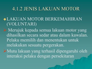 4.1.2 JENIS LAKUAN MOTOR
LAKUAN MOTOR BERKEMAHIRAN
(VOLUNTARI)
 Merujuk kepada semua lakuan motor yang
dihasilkan secara sedar atau dalam kawalan.
Pelaku memilih dan menentukan untuk
melakukan sesuatu pergerakan.
Mutu lakuan yang terhasil dipengaruhi oleh
interaksi pelaku dengan persekitaran
 