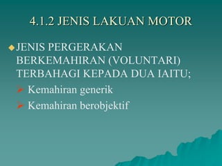 4.1.2 JENIS LAKUAN MOTOR
JENIS PERGERAKAN
BERKEMAHIRAN (VOLUNTARI)
TERBAHAGI KEPADA DUA IAITU;
 Kemahiran generik
 Kemahiran berobjektif
 