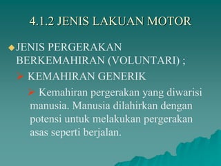 4.1.2 JENIS LAKUAN MOTOR
JENIS PERGERAKAN
BERKEMAHIRAN (VOLUNTARI) ;
 KEMAHIRAN GENERIK
 Kemahiran pergerakan yang diwarisi
manusia. Manusia dilahirkan dengan
potensi untuk melakukan pergerakan
asas seperti berjalan.
 