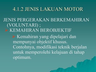 4.1.2 JENIS LAKUAN MOTOR
JENIS PERGERAKAN BERKEMAHIRAN
(VOLUNTARI) ;
 KEMAHIRAN BEROBJEKTIF
 Kemahiran yang dipelajari dan
mempunyai objektif khusus.
Contohnya, modifikasi teknik berjalan
untuk memperolehi kelajuan di tahap
optimum.
 