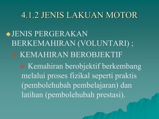 4.1.2 JENIS LAKUAN MOTOR
JENIS PERGERAKAN
BERKEMAHIRAN (VOLUNTARI) ;
 KEMAHIRAN BEROBJEKTIF
 Kemahiran berobjektif berkembang
melalui proses fizikal seperti praktis
(pembolehubah pembelajaran) dan
latihan (pembolehubah prestasi).
 