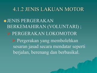 4.1.2 JENIS LAKUAN MOTOR
JENIS PERGERAKAN
BERKEMAHIRAN (VOLUNTARI) ;
 PERGERAKAN LOKOMOTOR
 Pergerakan yang membolehkan
sesaran jasad secara mendatar seperti
berjalan, berenang dan berbasikal.
 