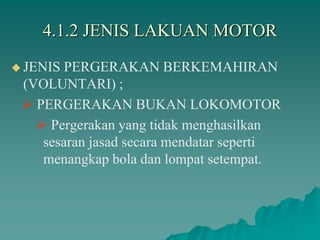 4.1.2 JENIS LAKUAN MOTOR
 JENIS PERGERAKAN BERKEMAHIRAN
(VOLUNTARI) ;
 PERGERAKAN BUKAN LOKOMOTOR
 Pergerakan yang tidak menghasilkan
sesaran jasad secara mendatar seperti
menangkap bola dan lompat setempat.
 