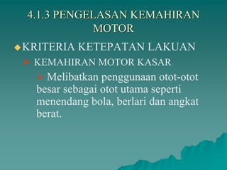 4.1.3 PENGELASAN KEMAHIRAN
MOTOR
KRITERIA KETEPATAN LAKUAN
 KEMAHIRAN MOTOR KASAR
 Melibatkan penggunaan otot-otot
besar sebagai otot utama seperti
menendang bola, berlari dan angkat
berat.
 