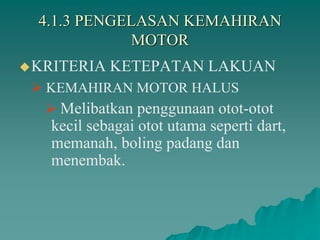 4.1.3 PENGELASAN KEMAHIRAN
MOTOR
KRITERIA KETEPATAN LAKUAN
 KEMAHIRAN MOTOR HALUS
 Melibatkan penggunaan otot-otot
kecil sebagai otot utama seperti dart,
memanah, boling padang dan
menembak.
 