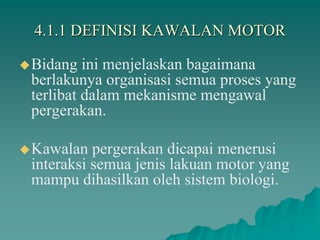 4.1.1 DEFINISI KAWALAN MOTOR
Bidang ini menjelaskan bagaimana
berlakunya organisasi semua proses yang
terlibat dalam mekanisme mengawal
pergerakan.
Kawalan pergerakan dicapai menerusi
interaksi semua jenis lakuan motor yang
mampu dihasilkan oleh sistem biologi.
 