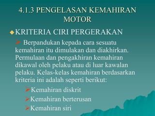 4.1.3 PENGELASAN KEMAHIRAN
MOTOR
KRITERIA CIRI PERGERAKAN
 Berpandukan kepada cara sesuatu
kemahiran itu dimulakan dan diakhirkan.
Permulaan dan pengakhiran kemahiran
dikawal oleh pelaku atau di luar kawalan
pelaku. Kelas-kelas kemahiran berdasarkan
kriteria ini adalah seperti berikut:
Kemahiran diskrit
Kemahiran berterusan
Kemahiran siri
 