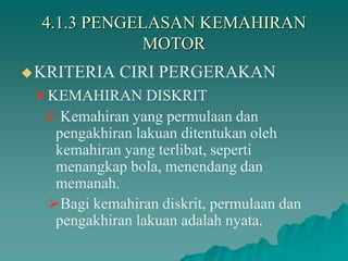 4.1.3 PENGELASAN KEMAHIRAN
MOTOR
KRITERIA CIRI PERGERAKAN
KEMAHIRAN DISKRIT
 Kemahiran yang permulaan dan
pengakhiran lakuan ditentukan oleh
kemahiran yang terlibat, seperti
menangkap bola, menendang dan
memanah.
Bagi kemahiran diskrit, permulaan dan
pengakhiran lakuan adalah nyata.
 