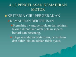4.1.3 PENGELASAN KEMAHIRAN
MOTOR
KRITERIA CIRI PERGERAKAN
KEMAHIRAN BERTERUSAN
Kemahiran yang permulaan dan akhiran
lakuan ditentukan oleh pelaku seperti
berlari dan berenang.
 Bagi kemahiran berterusan, permulaan
dan akhir lakuan adalah tidak nyata.
 
