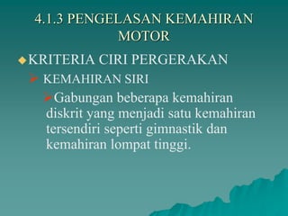4.1.3 PENGELASAN KEMAHIRAN
MOTOR
KRITERIA CIRI PERGERAKAN
 KEMAHIRAN SIRI
Gabungan beberapa kemahiran
diskrit yang menjadi satu kemahiran
tersendiri seperti gimnastik dan
kemahiran lompat tinggi.
 