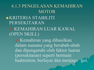 4.1.3 PENGELASAN KEMAHIRAN
MOTOR
KRITERIA STABILITI
PERSEKITARAN
 KEMAHIRAN LUAR KAWAL
(OPEN SKILL)
 Kemahiran yang dihasilkan
dalam suasana yang berubah-ubah
dan dipengaruhi oleh faktor luaran
(persekitaran) seperti bermain
badminton, berlayar dan menjaga gol.
 