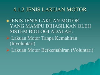 4.1.2 JENIS LAKUAN MOTOR
JENIS-JENIS LAKUAN MOTOR
YANG MAMPU DIHASILKAN OLEH
SISTEM BIOLOGI ADALAH:
 Lakuan Motor Tanpa Kemahiran
(Involuntari)
 Lakuan Motor Berkemahiran (Voluntari)
 