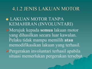 4.1.2 JENIS LAKUAN MOTOR
 LAKUAN MOTOR TANPA
KEMAHIRAN (INVOLUNTARI)
Merujuk kepada semua lakuan motor
yang dihasilkan secara luar kawalan.
Pelaku tidak mampu memilih atau
memodifikasikan lakuan yang terhasil.
Pergerakan involuntari terhasil apabila
situasi memerlukan pergerakan tersebut.
 