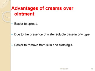PH 201.54 13
Advantages of creams over
ointment
 Easier to spread.
 Due to the presence of water soluble base in o/w type
 Easier to remove from skin and clothing's.
 