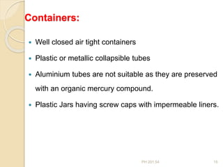 PH 201.54 15
Containers:
 Well closed air tight containers
 Plastic or metallic collapsible tubes
 Aluminium tubes are not suitable as they are preserved
with an organic mercury compound.
 Plastic Jars having screw caps with impermeable liners.
 