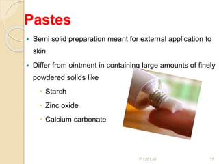 PH 201.56 17
Pastes
 Semi solid preparation meant for external application to
skin
 Differ from ointment in containing large amounts of finely
powdered solids like
 Starch
 Zinc oxide
 Calcium carbonate
 
