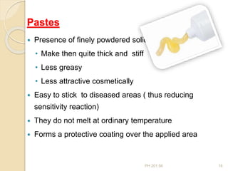 PH 201.56 18
Pastes
 Presence of finely powdered solid
• Make then quite thick and stiff
• Less greasy
• Less attractive cosmetically
 Easy to stick to diseased areas ( thus reducing
sensitivity reaction)
 They do not melt at ordinary temperature
 Forms a protective coating over the applied area
 